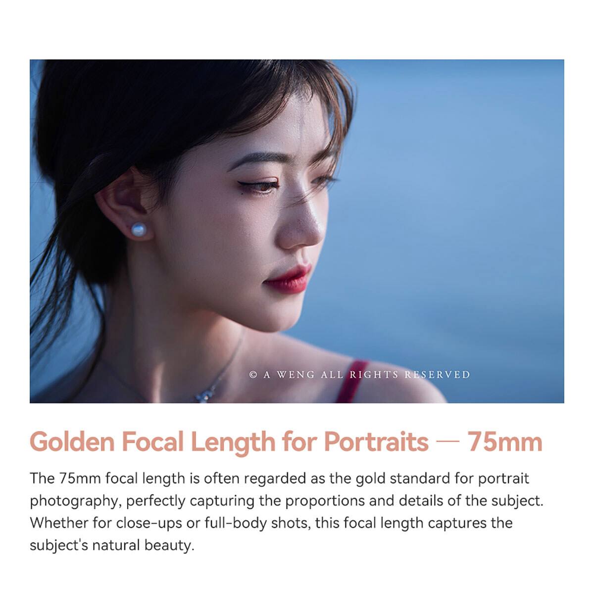 A WENG ALL RIGHTS RESERVED

Golden Focal Length for Portraits — 75mm

The 75mm focal length is often regarded as the gold standard for portrait photography, perfectly capturing the proportions and details of the subject. Whether for close-ups or full-body shots, this focal length captures the subject's natural beauty.