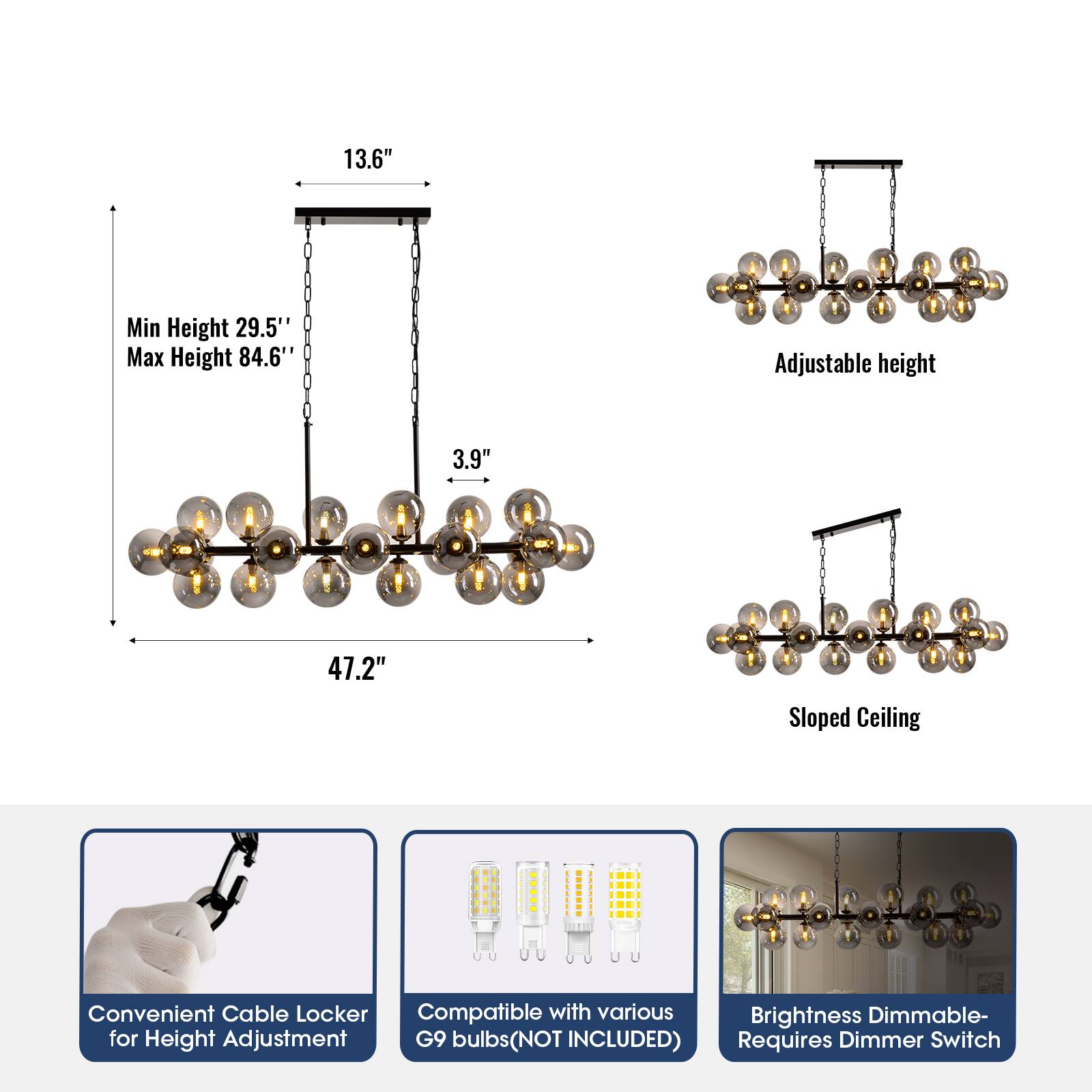13.6" Min Height 29.5" Max Height 84.6" Adjustable height 3.9" 47.2" Sloped Ceiling Convenient Cable Locker Compatible with various Brightness Dimmable- for Height Adjustment G9 bulbs(NOT INCLUDED) Requires Dimmer Switch