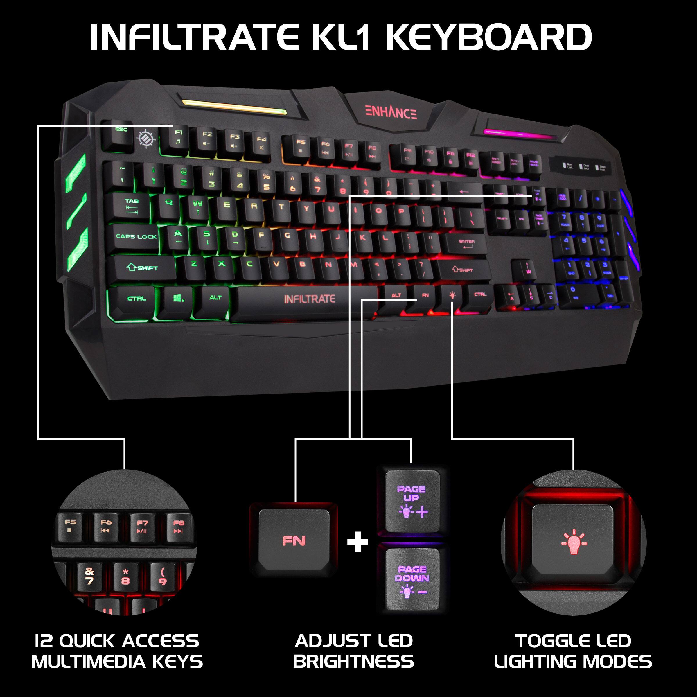 INFILTRATE KL1 KEYBOARD

ENHANCE

12 QUICK ACCESS MULTIMEDIA KEYS

ADJUST LED BRIGHTNESS

TOGGLE LED LIGHTING MODES
