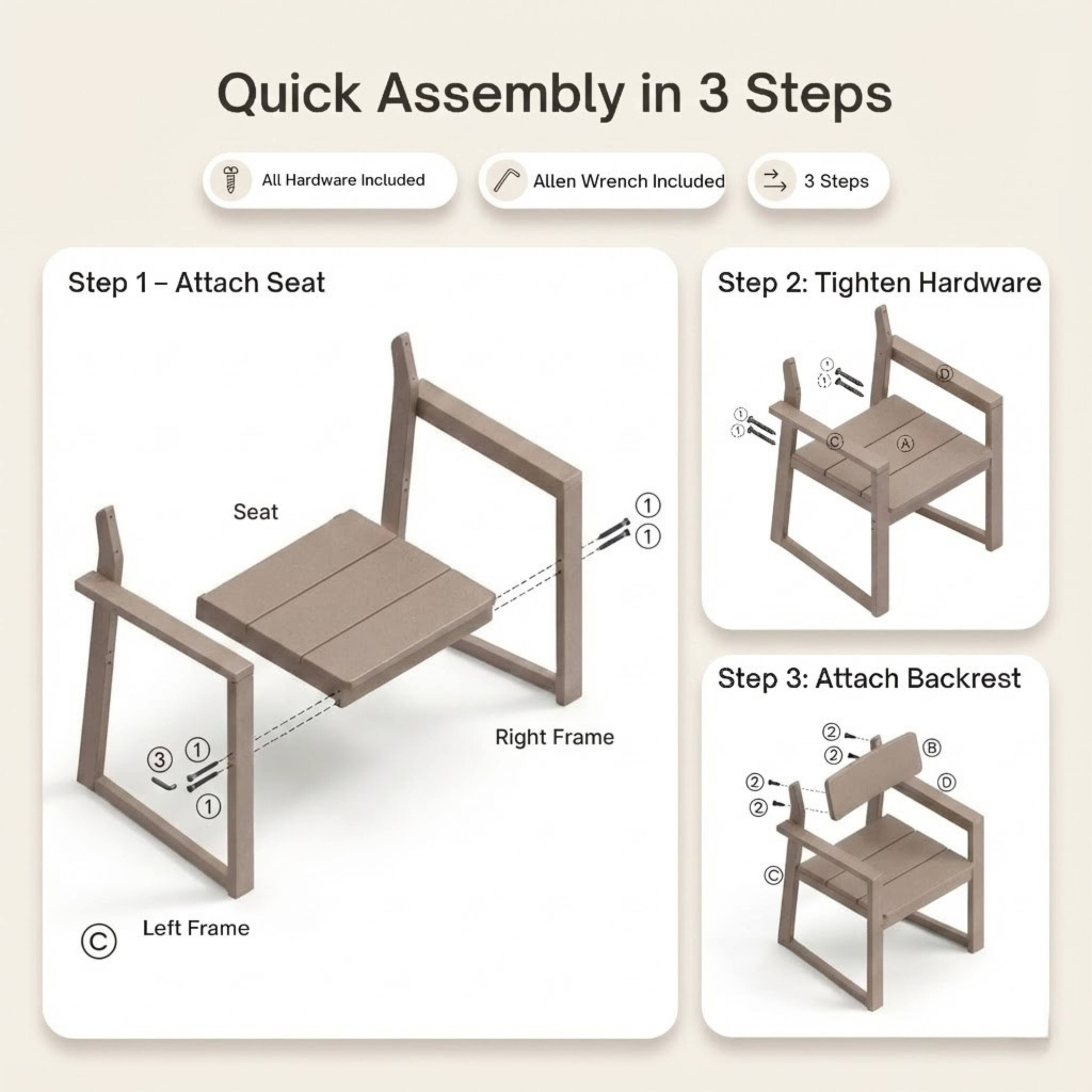Quick Assembly in 3 Steps  
All Hardware Included  
Allen Wrench Included  

Step 1: Attach Seat  
Step 2: Tighten Hardware  
Step 3: Attach Backrest  

- Seat  
- Right Frame  
- Left Frame