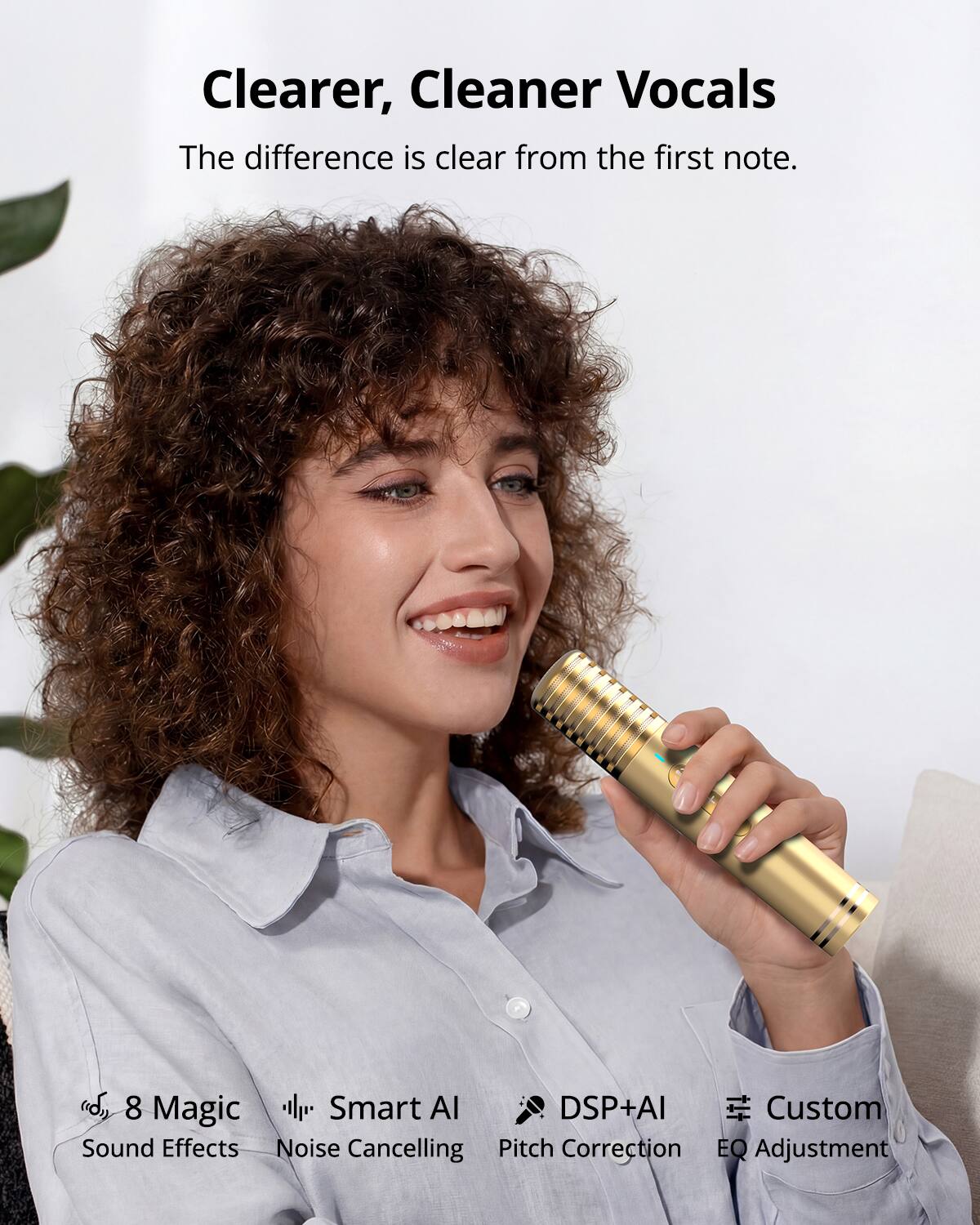 Clearer, Cleaner Vocals  
The difference is clear from the first note.  

8 Magic Sound Effects  
Smart AI Noise Cancelling  
DSP+AI Pitch Correction  
Custom EQ Adjustment