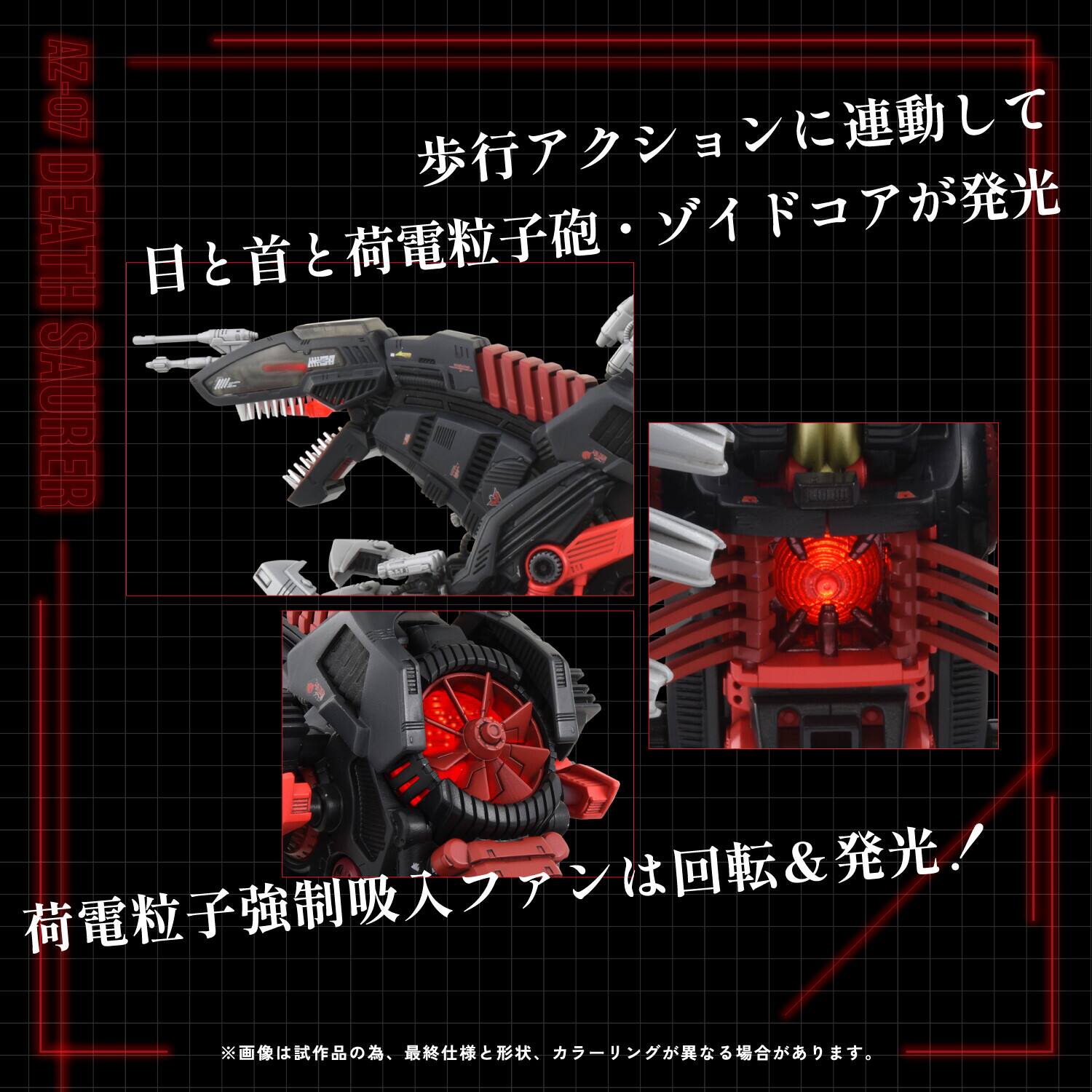 40-ZV DEATH SAURER

歩行アクションに連動して  
目と首と荷電粒子砲・ゾイドコアが発光

荷電粒子強制吸入ファンは回転＆発光！

※画像は試作品の為、最終仕様と形状、カラーが異なる場合があります。