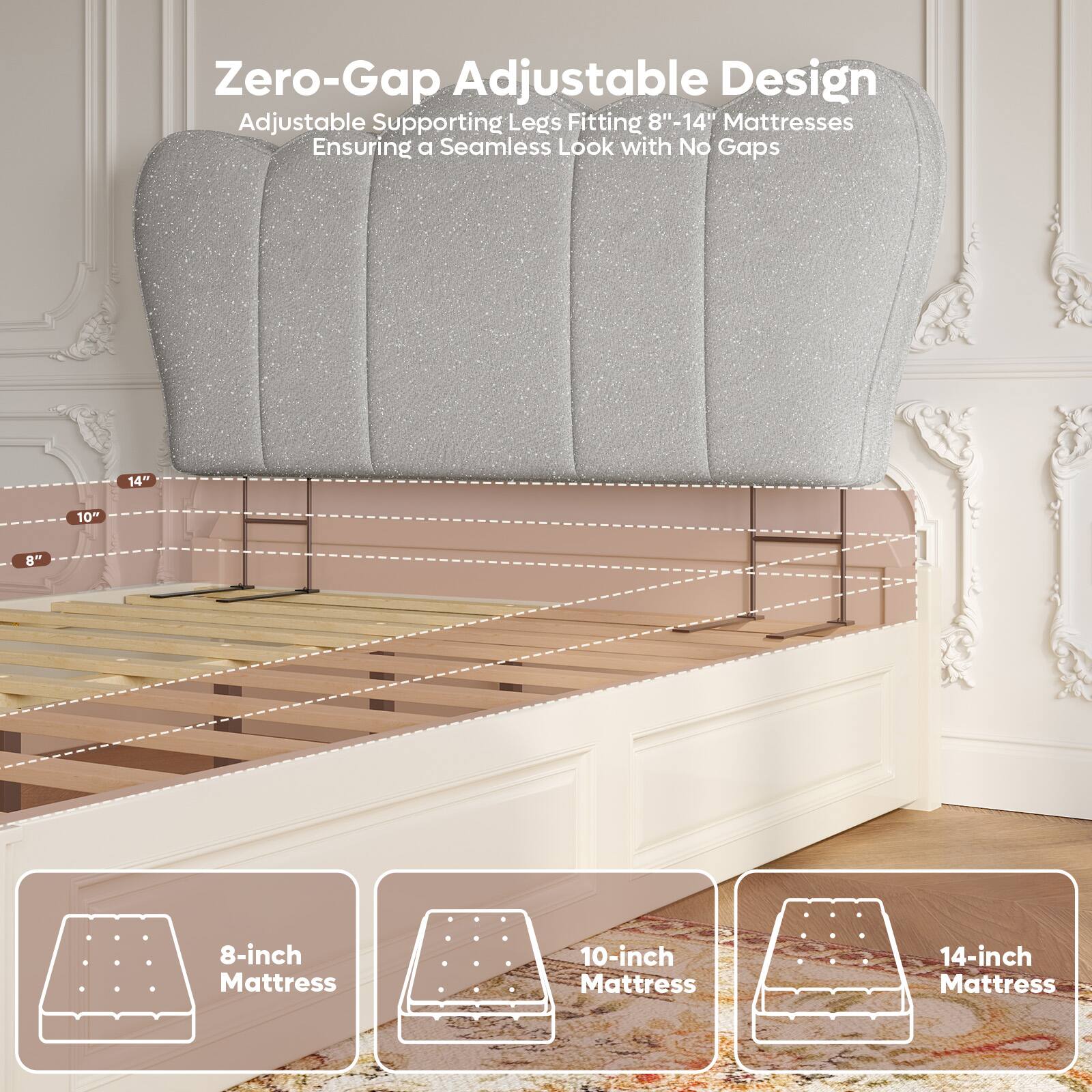 Zero-Gap Adjustable Design  
Adjustable Supporting Legs Fitting 8"-14" Mattresses  
Ensuring a Seamless Look with No Gaps  

8-inch Mattress  
10-inch Mattress  
14-inch Mattress