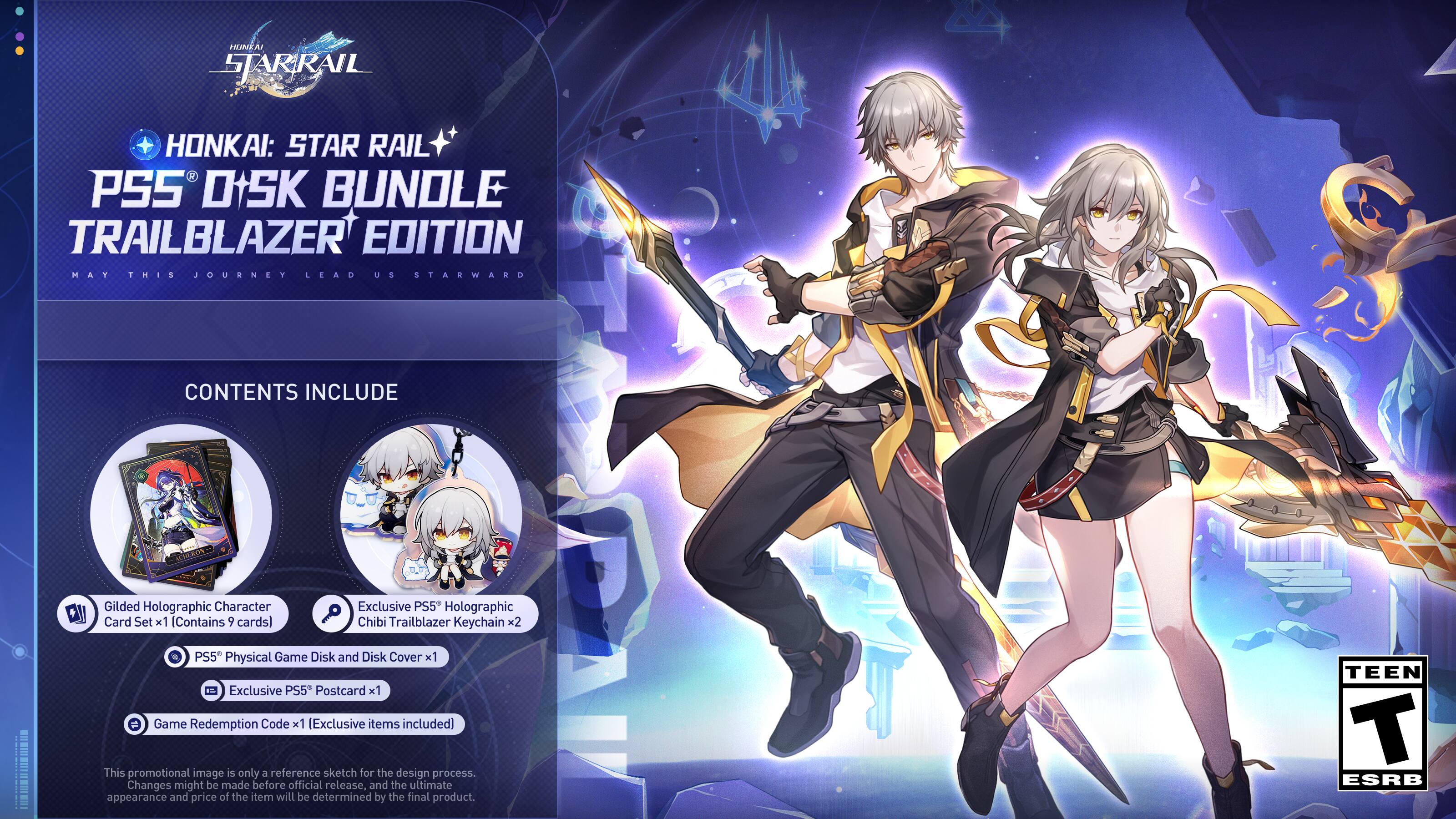 HUNKAI SJARRAIL HONKAI: STAR RAIL PSS DISK BUNDLE TRAILBLAZER EDITION MAY THIS JOURNEY LEAD US STARWARD CONTENTS INCLUDE CRA Gilded Holographic Character Card Set x1 (Contains 9 cards) Exclusive PS5 Holographic Chibi Trailblazer Keychain x2 PS5 Physical Game Disk and Disk Cover x1 Exclusive PS5 Postcard x1 Game Redemption Code x1 (Exclusive items included] This promotional image is only a reference sketch for the design process. Changes might be made before official release, and the ultimate appearance and price of the item will be determined by the final product. TEEN T ESRB