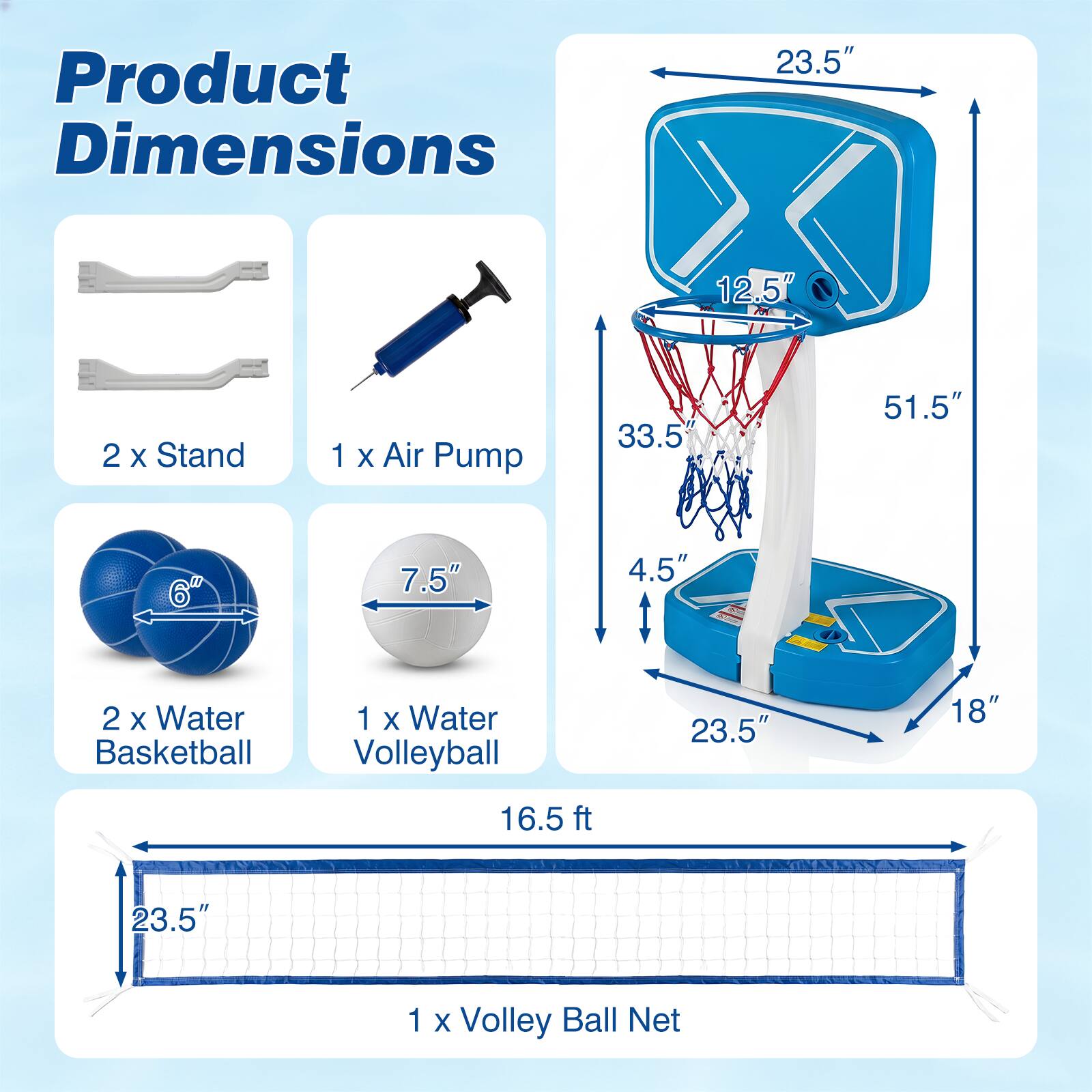 Product Dimensions

2 x Stand
1 x Air Pump
2 x Water Basketball
1 x Water Volleyball
1 x Volley Ball Net

Basketball Stand: 23.5" x 12.5" x 51.5" x 33.5" x 4.5" x 23.5"
Water Basketball: 6"
Water Volleyball: 7.5"
Volleyball Net: 16.5 ft x 23.5"