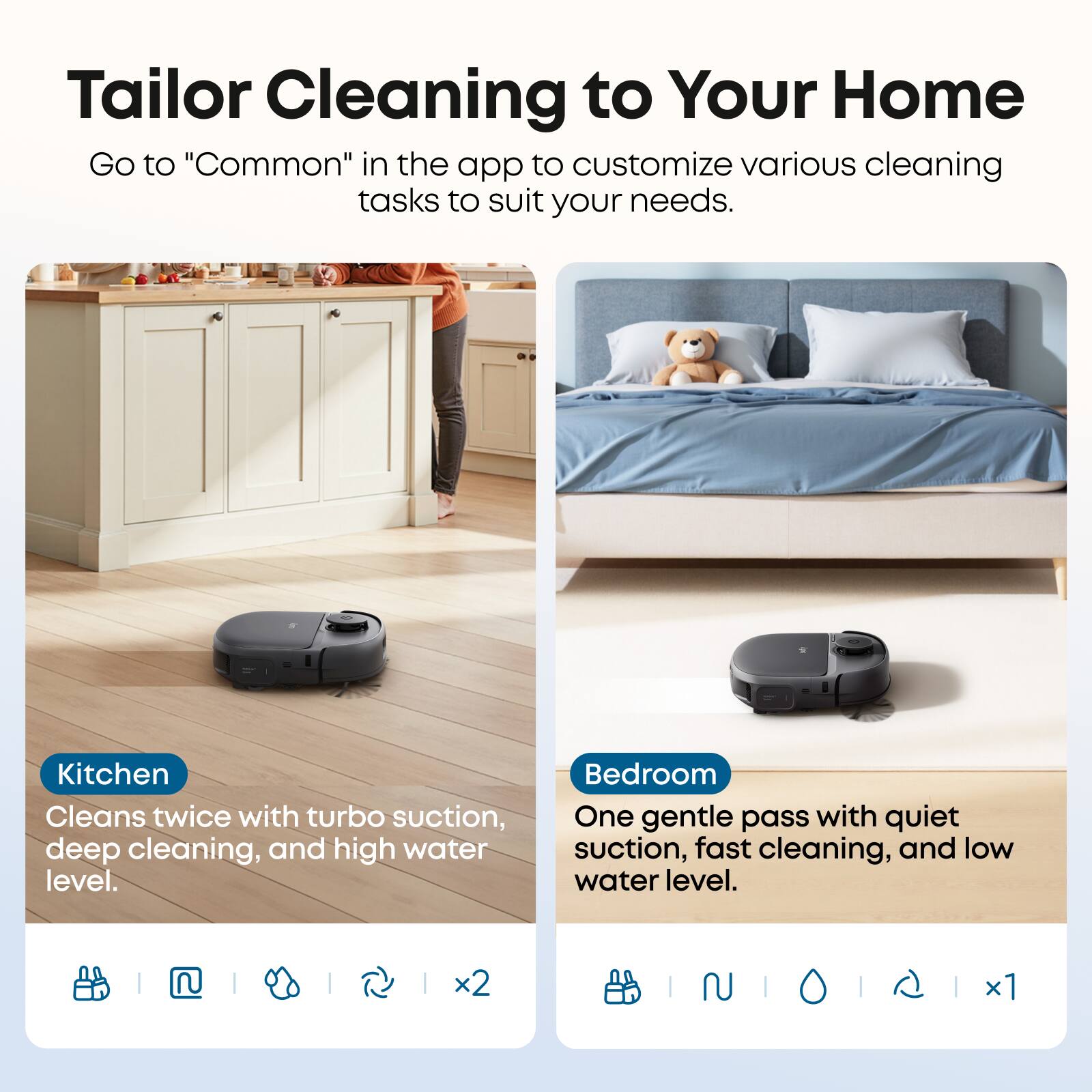 Tailor Cleaning to Your Home

Go to "Common" in the app to customize various cleaning tasks to suit your needs.

Kitchen
Cleans twice with turbo suction, deep cleaning, and high water level.

Bedroom
One gentle pass with quiet suction, fast cleaning, and low water level.