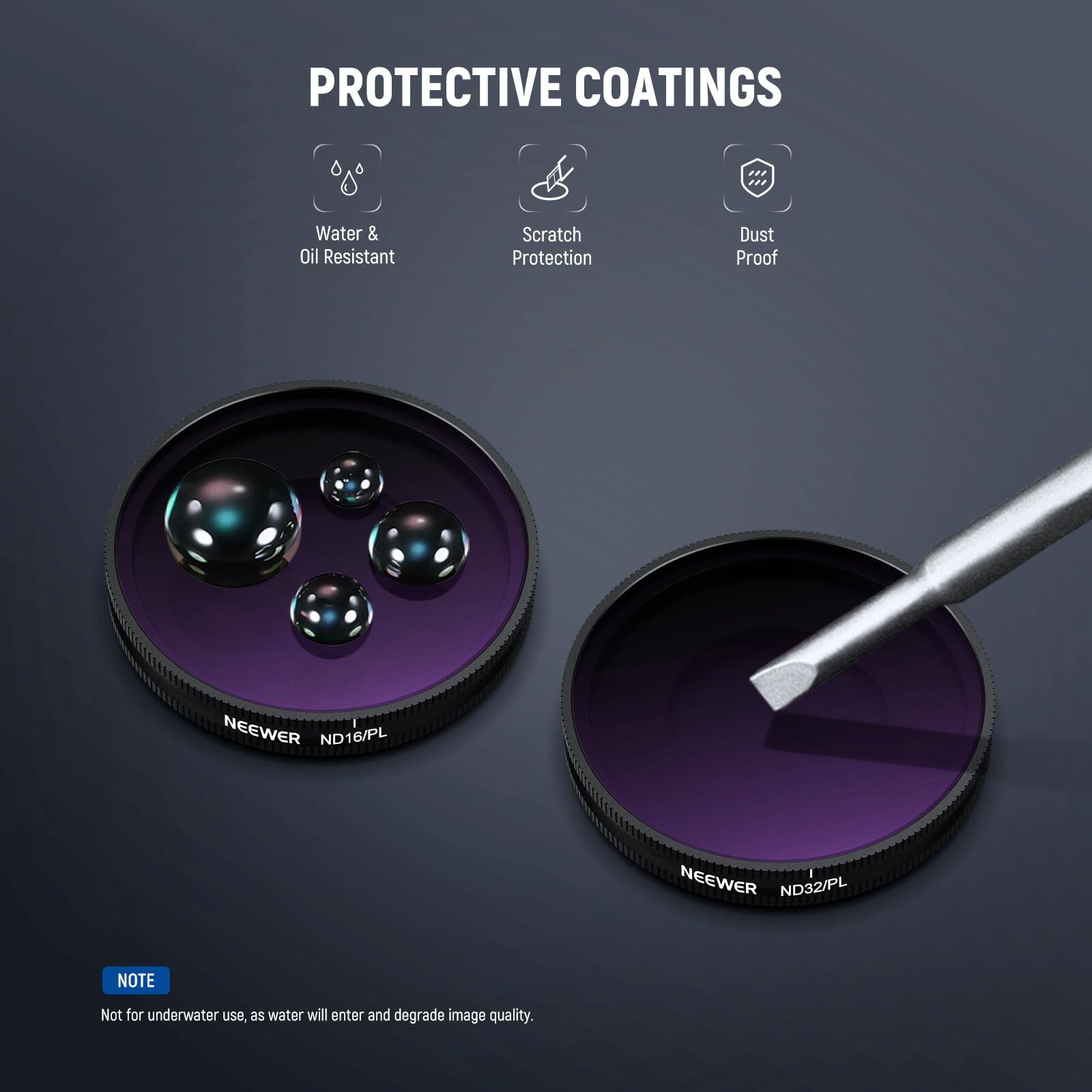 PROTECTIVE COATINGS

- Water & Oil Resistant
- Scratch Protection
- Dust Proof

NEEWER ND16/PL  
NEEWER ND32/PL

NOTE: Not for underwater use, as water will enter and degrade image quality.