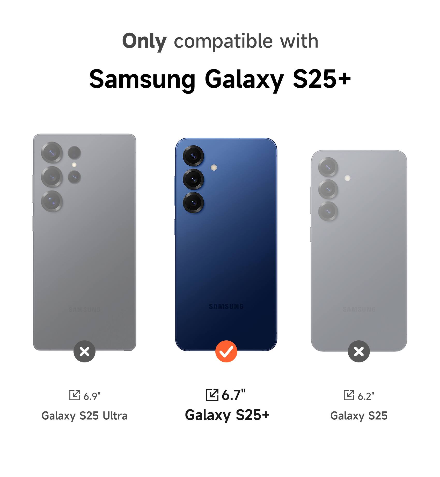 Only compatible with Samsung Galaxy S25+  
6.9" Galaxy S25 Ultra  
6.7" Galaxy S25+  
6.2" Galaxy S25
