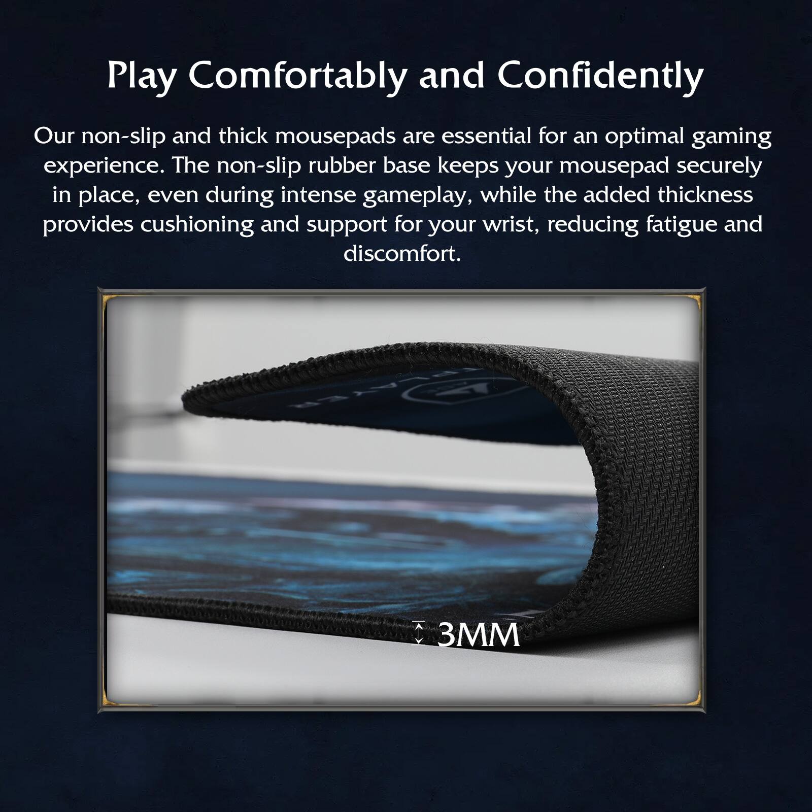 Play Comfortably and Confidently

Our non-slip and thick mousepads are essential for an optimal gaming experience. The non-slip rubber base keeps your mousepad securely in place, even during intense gameplay, while the added thickness provides cushioning and support for your wrist, reducing fatigue and discomfort.

3MM