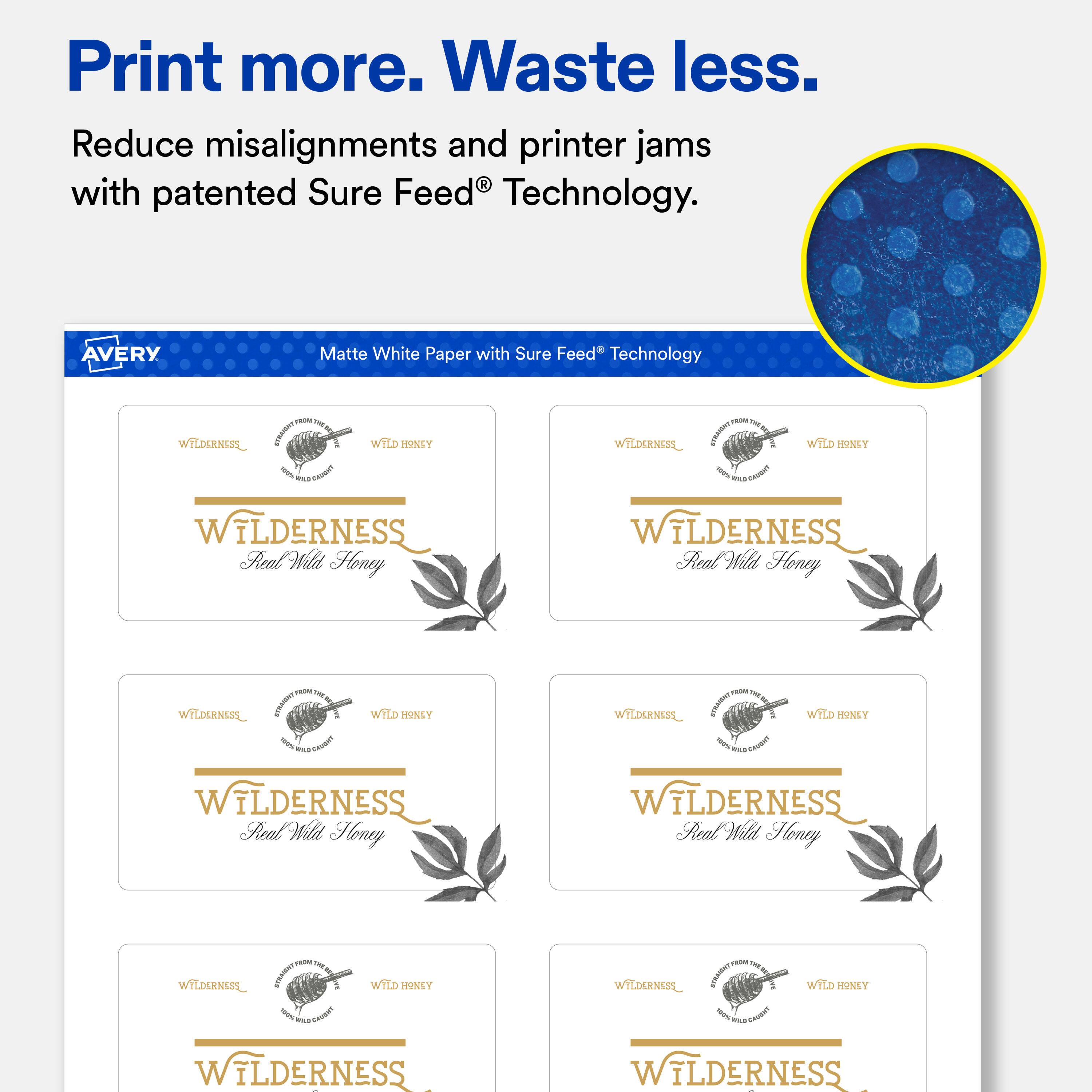 Print more. Waste less.  
Reduce misalignments and printer jams with patented Sure Feed® Technology.  

AVERY  
Matte White Paper with Sure Feed® Technology  

WILDERNESS  
Real Wild Honey  

WILDERNESS  
Real Wild Honey  

WILDERNESS  
Real Wild Honey  

WILDERNESS  
Real Wild Honey  

WILDERNESS  
Real Wild Honey