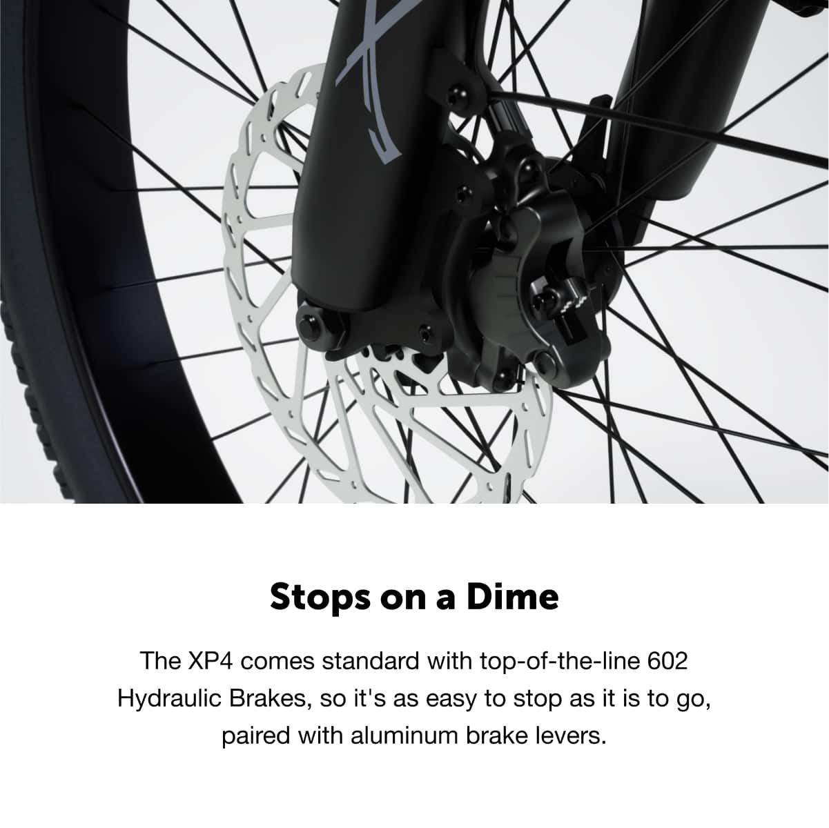 Stops on a Dime
The XP4 comes standard with top-of-the-line 602 Hydraulic Brakes, so it's as easy to stop as it is to go, paired with aluminum brake levers.