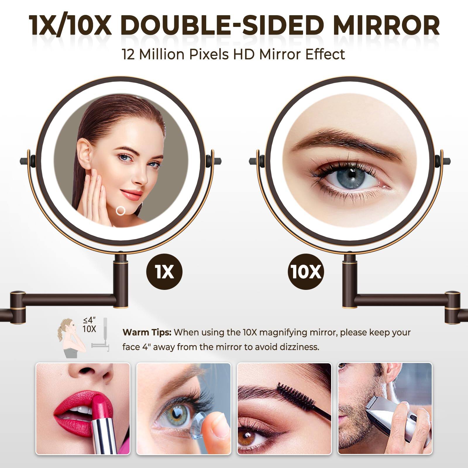 1X/10X DOUBLE-SIDED MIRROR  
12 Million Pixels HD Mirror Effect  

Warm Tips: When using the 10X magnifying mirror, please keep your face 4" away from the mirror to avoid dizziness.
