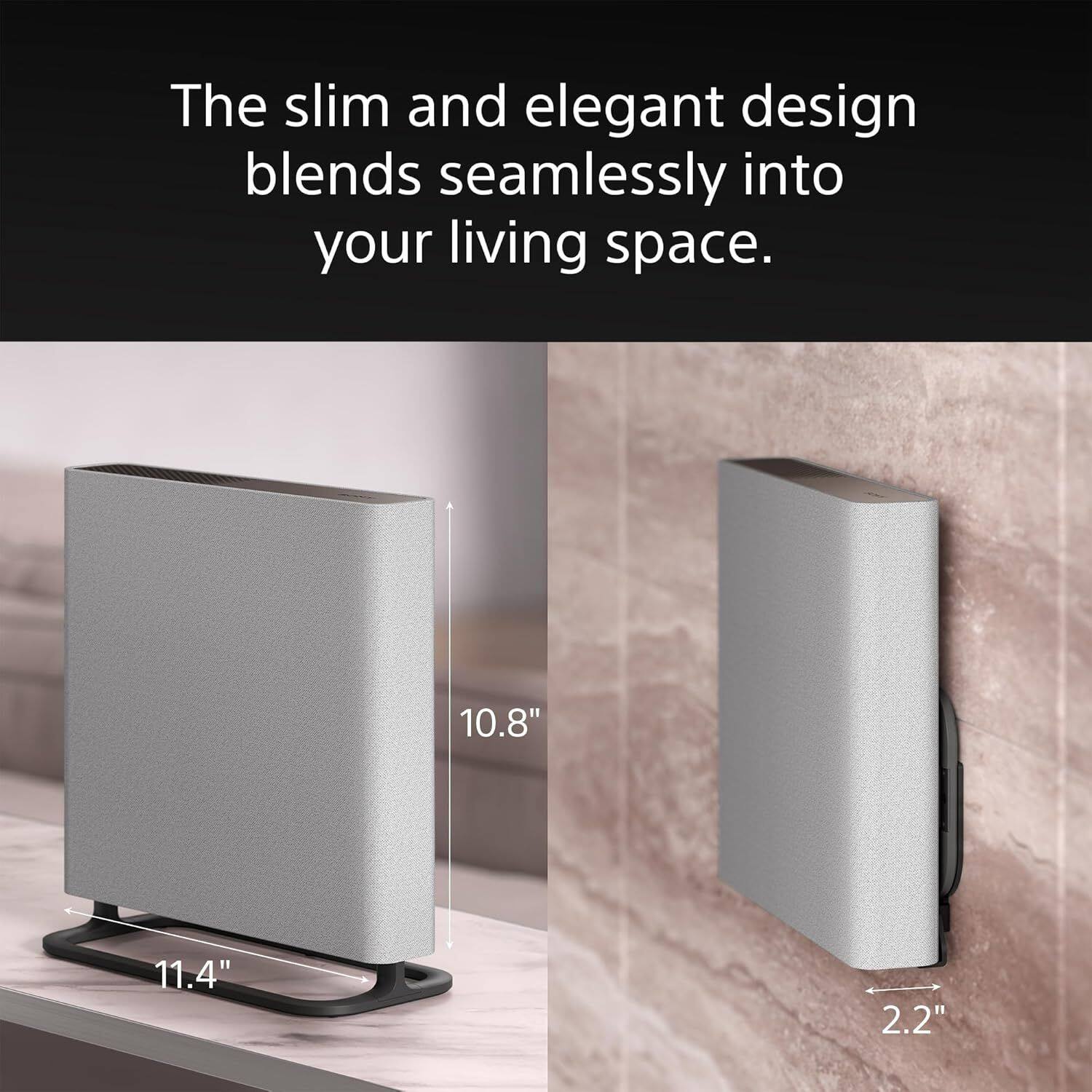 The slim and elegant design blends seamlessly into your living space.

10.8"  
11.4"  
2.2"