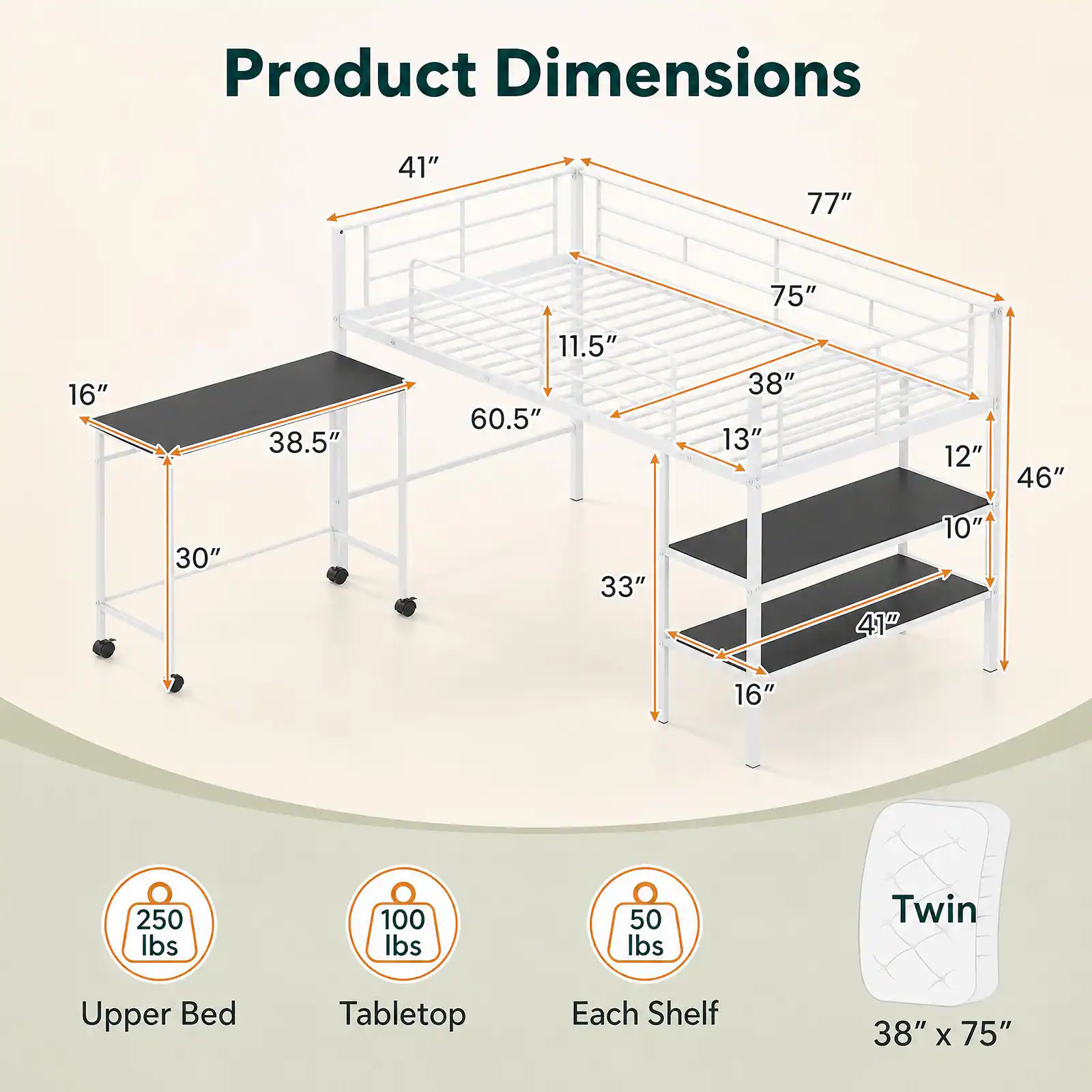 Product Dimensions

- 41"
- 77"
- 75"
- 16"
- 38.5"
- 11.5" 60.5"
- 38" 13"
- 12"
- 46"
- 30"
- 33"
- 41"
- 10"
- 16"
- 250 lbs
- 100 lbs
- 50 lbs
- Twin
- Upper Bed
- Tabletop
- Each Shelf
- 38" X 75"