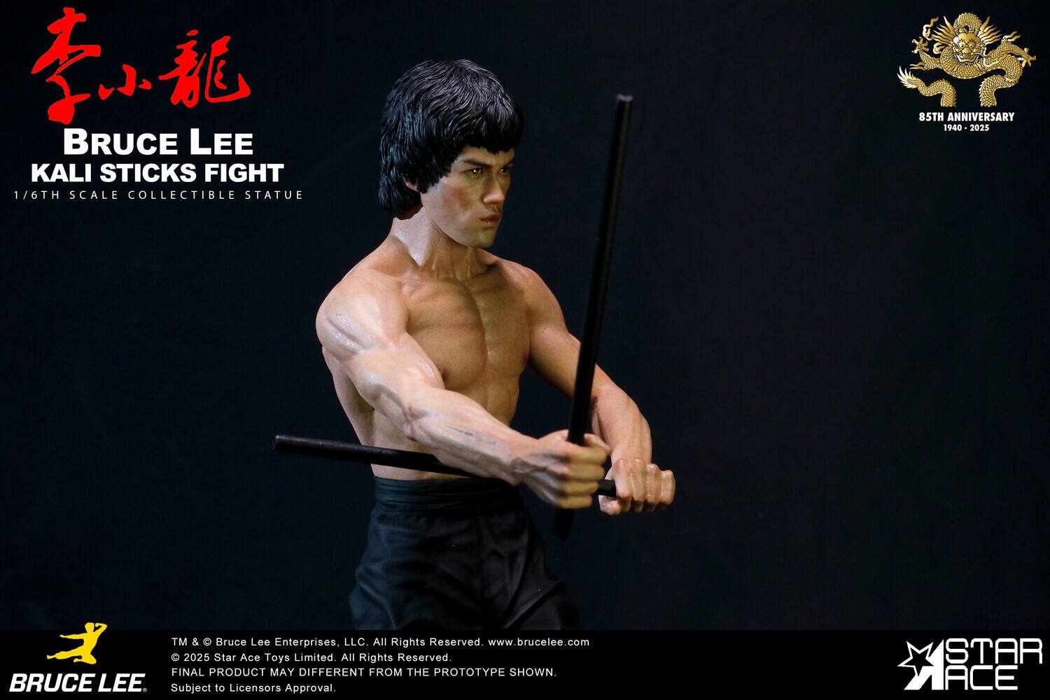 BRUCE LEE KALI STICKS FIGHT  
1/6TH SCALE COLLECTIBLE STATUE  
85TH ANNIVERSARY 1940-2025  

TM & © Bruce Lee Enterprises, LLC. All Rights Reserved.  
www.brucelee.com  

2025 Star Ace Toys Limited. All Rights Reserved.  
FINAL PRODUCT MAY DIFFER FROM THE PROTOTYPE SHOWN.  
Subject to Licensor's Approval.  

STAR ACE