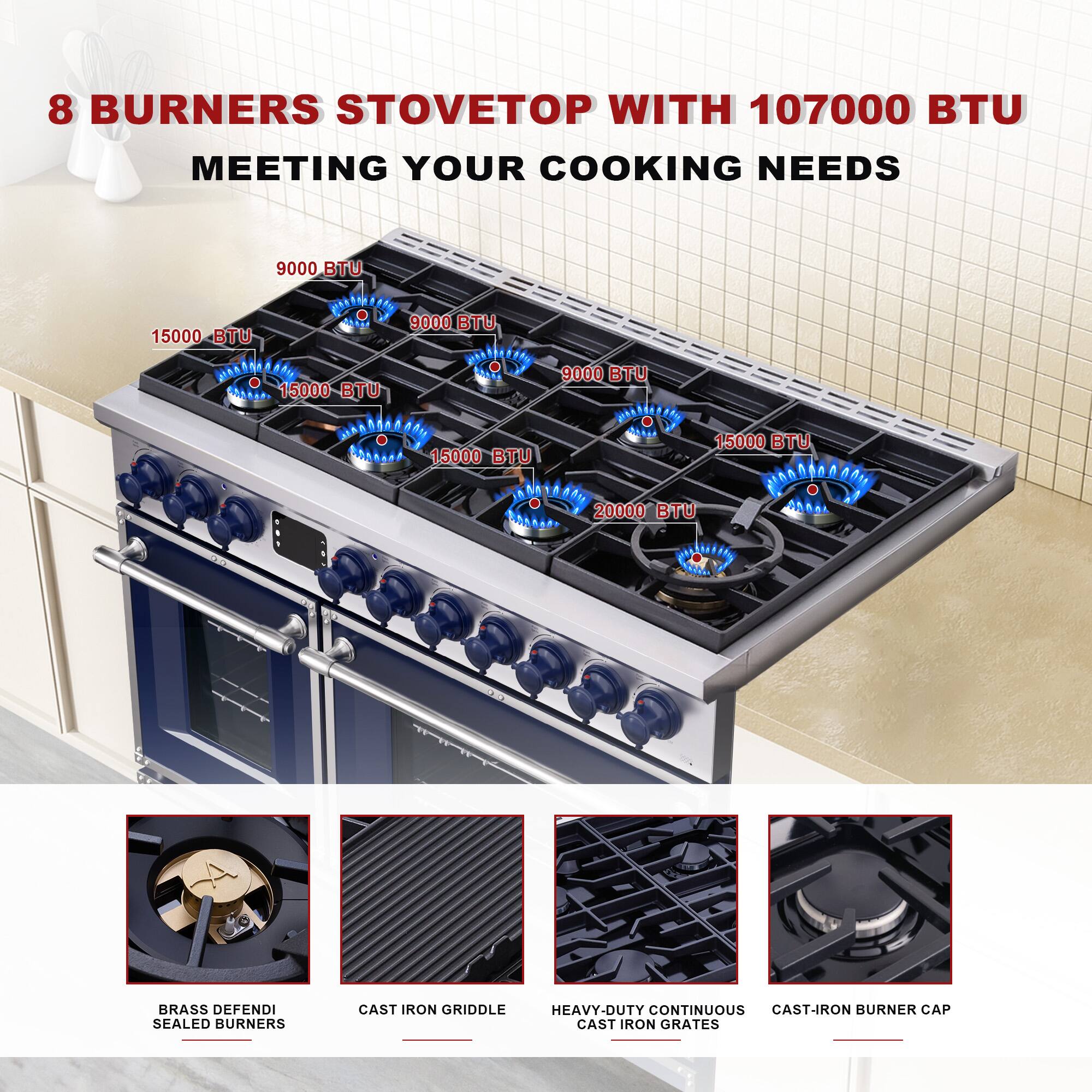 8 BURNERS STOVETOP WITH 107000 BTU MEETING YOUR COOKING NEEDS

9000 BTU  
15000 BTU  
15000 BTU  
15000 BTU  
9000 BTU  
15000 BTU  
20000 BTU  

BRASS DEFENDI SEALED BURNERS  
CAST IRON GRIDDLE  
HEAVY-DUTY CONTINUOUS CAST IRON GRATES  
CAST-IRON BURNER CAP