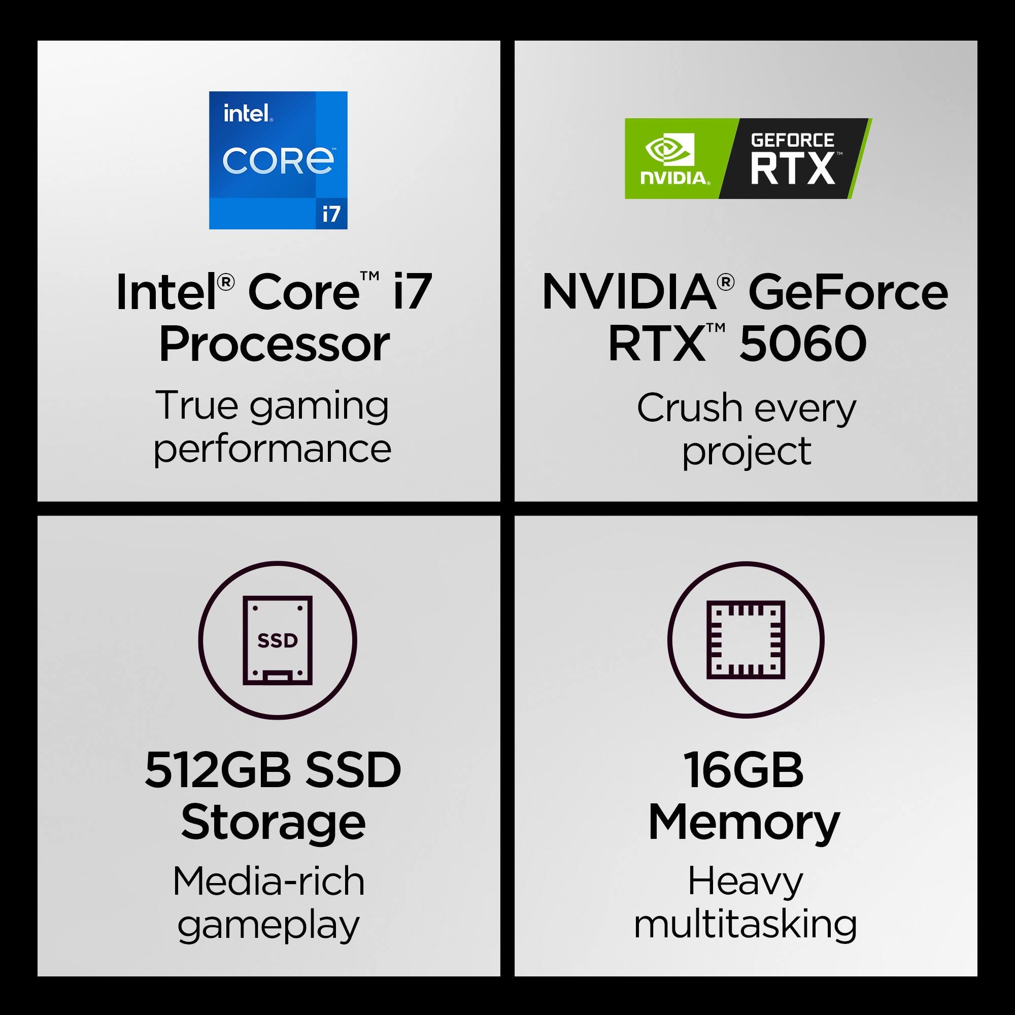 Intel® Core™ i7 Processor  
True gaming performance  

NVIDIA® GeForce RTX™ 5060  
Crush every project  

512GB SSD Storage  
Media-rich gameplay  

16GB Memory  
Heavy multitasking