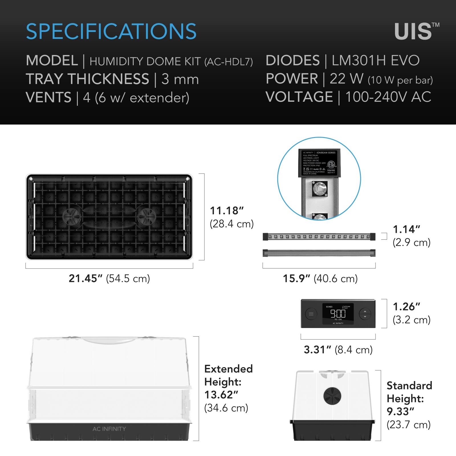 SPECIFICATIONS  
MODEL | HUMIDITY DOME KIT (AC-HDL7)  
TRAY THICKNESS | 3 mm  
VENTS | 4 (6 w/ extender)  
DIODES | LM301H EVO  
POWER | 22 W (10 W per bar)  
VOLTAGE | 100-240V AC  

11.18" (28.4 cm)  
21.45" (54.5 cm)  
1.14" (2.9 cm)  
15.9" (40.6 cm)  
1.26" (3.2 cm)  
3.31" (8.4 cm)  
Extended Height: 13.62" (34.6 cm)  
Standard Height: 9.33" (23.7 cm)