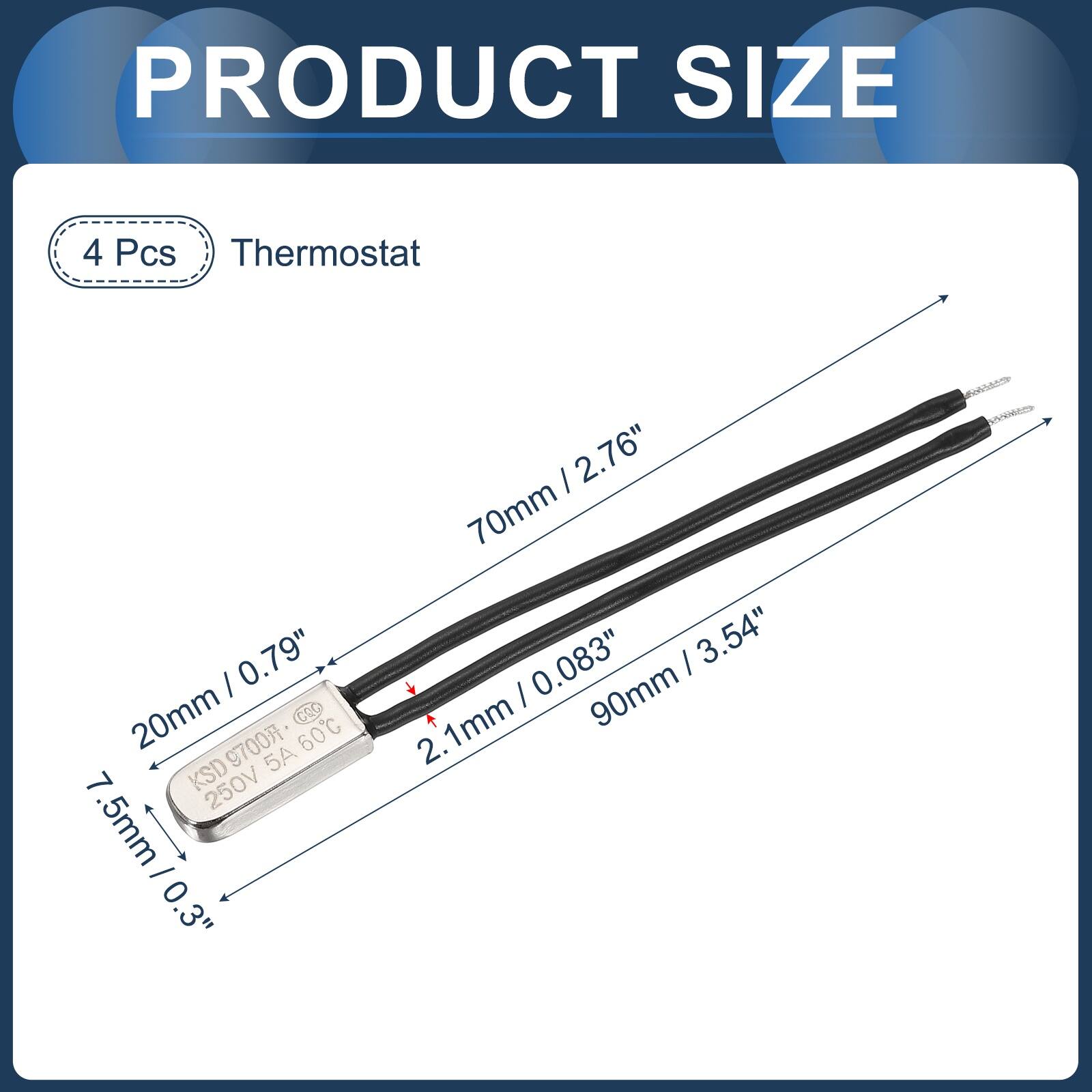 PRODUCT SIZE

4 Pcs Thermostat

- 0.79" (20mm)
- 0.083" (2.1mm)
- 2.76" (70mm)
- 3.54" (90mm)
- 7.5mm (0.3")
- 9700 60C KSD 5A 250V