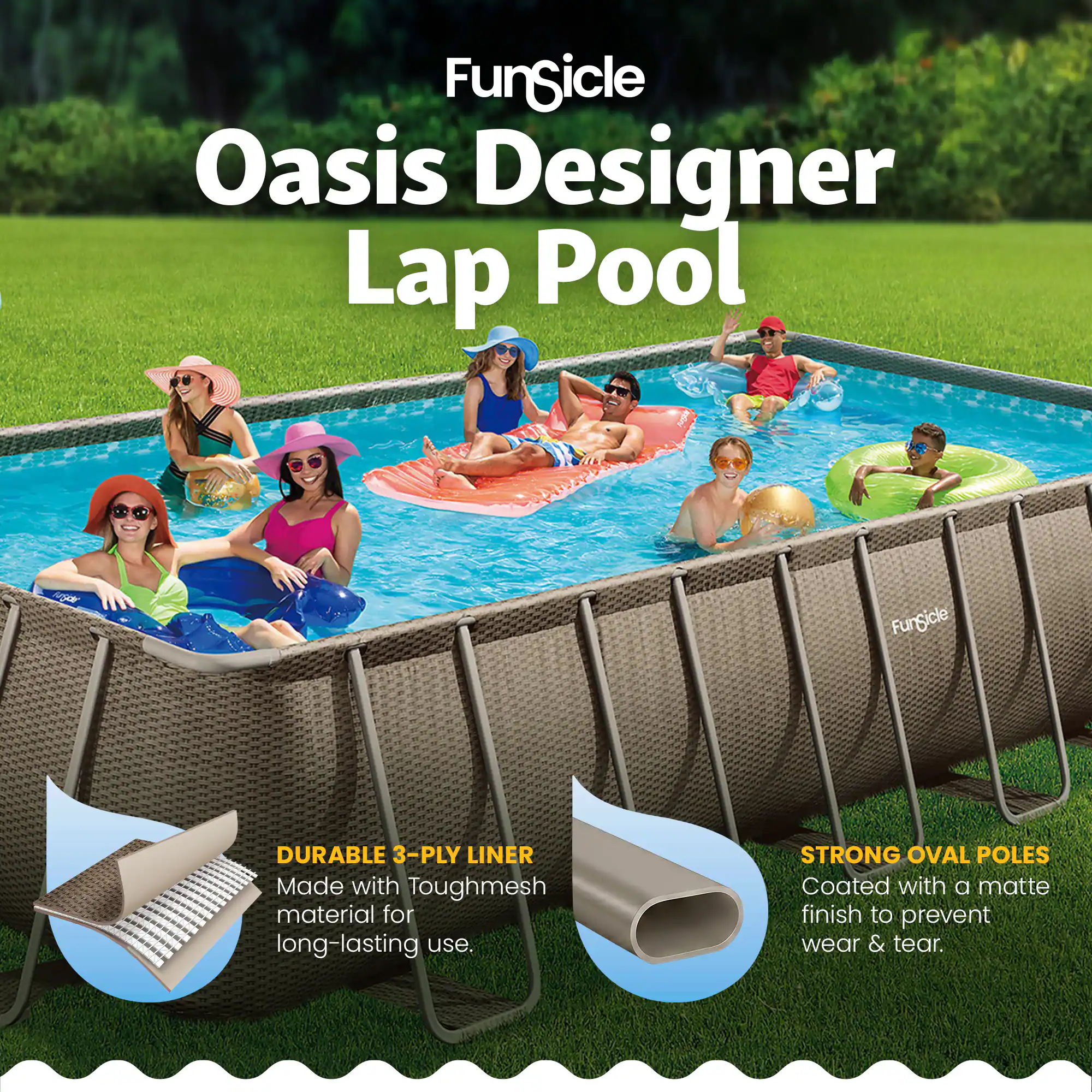 FunSicle Oasis Designer Lap Pool

FunSicle DURABLE 3-PLY LINER
Made with Toughmesh material for long-lasting use.

STRONG OVAL POLES
Coated with a matte finish to prevent wear & tear.