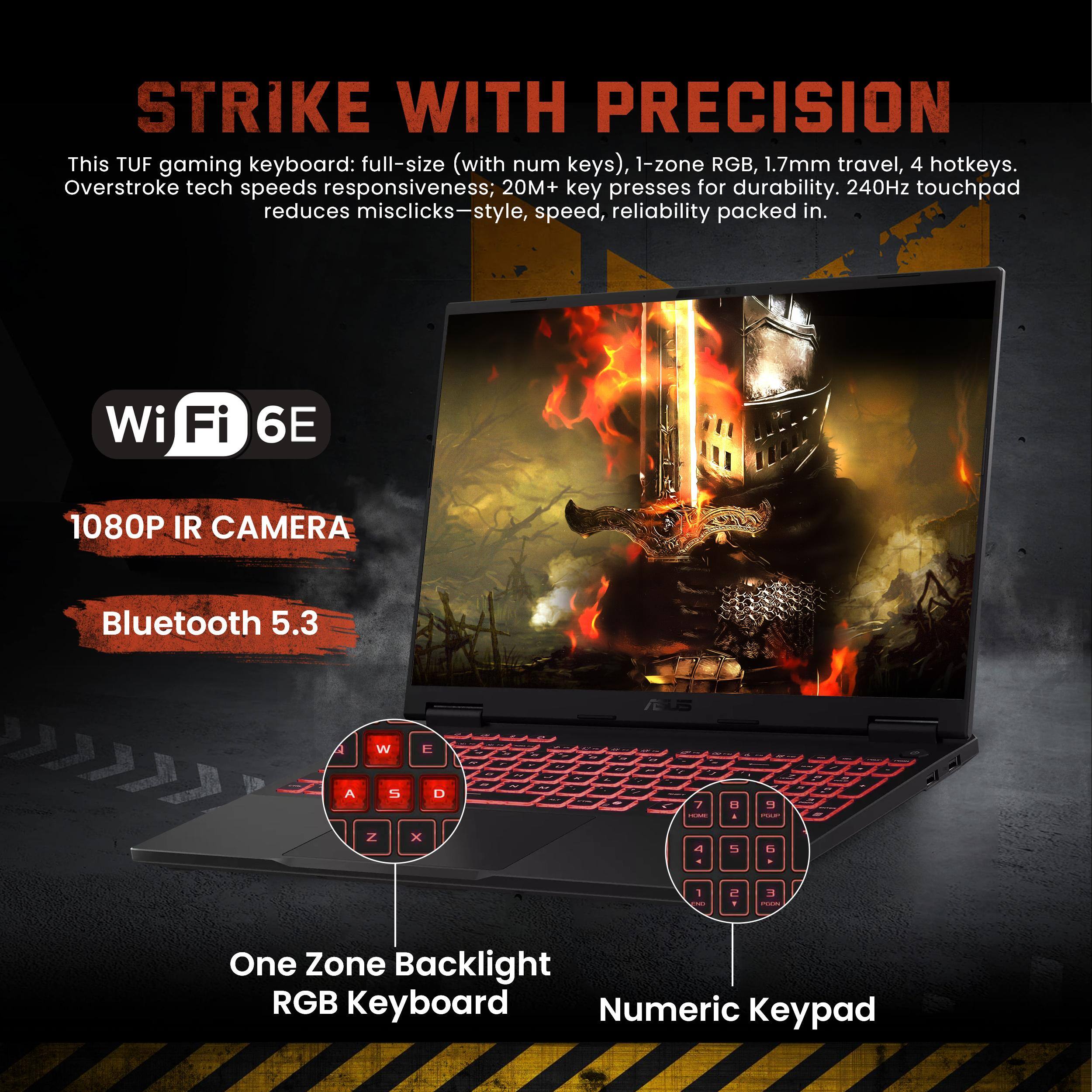 STRIKE WITH PRECISION

This TUF gaming keyboard: full-size (with num keys), 1-zone RGB, 1.7mm travel, 4 hotkeys. Overstroke tech speeds responsiveness; 20M+ key presses for durability. 240Hz touchpad reduces misclicks—style, speed, reliability packed in.

Wi-Fi 6E  
1080P IR CAMERA  
Bluetooth 5.3  

One Zone Backlight RGB Keyboard  
Numeric Keypad
