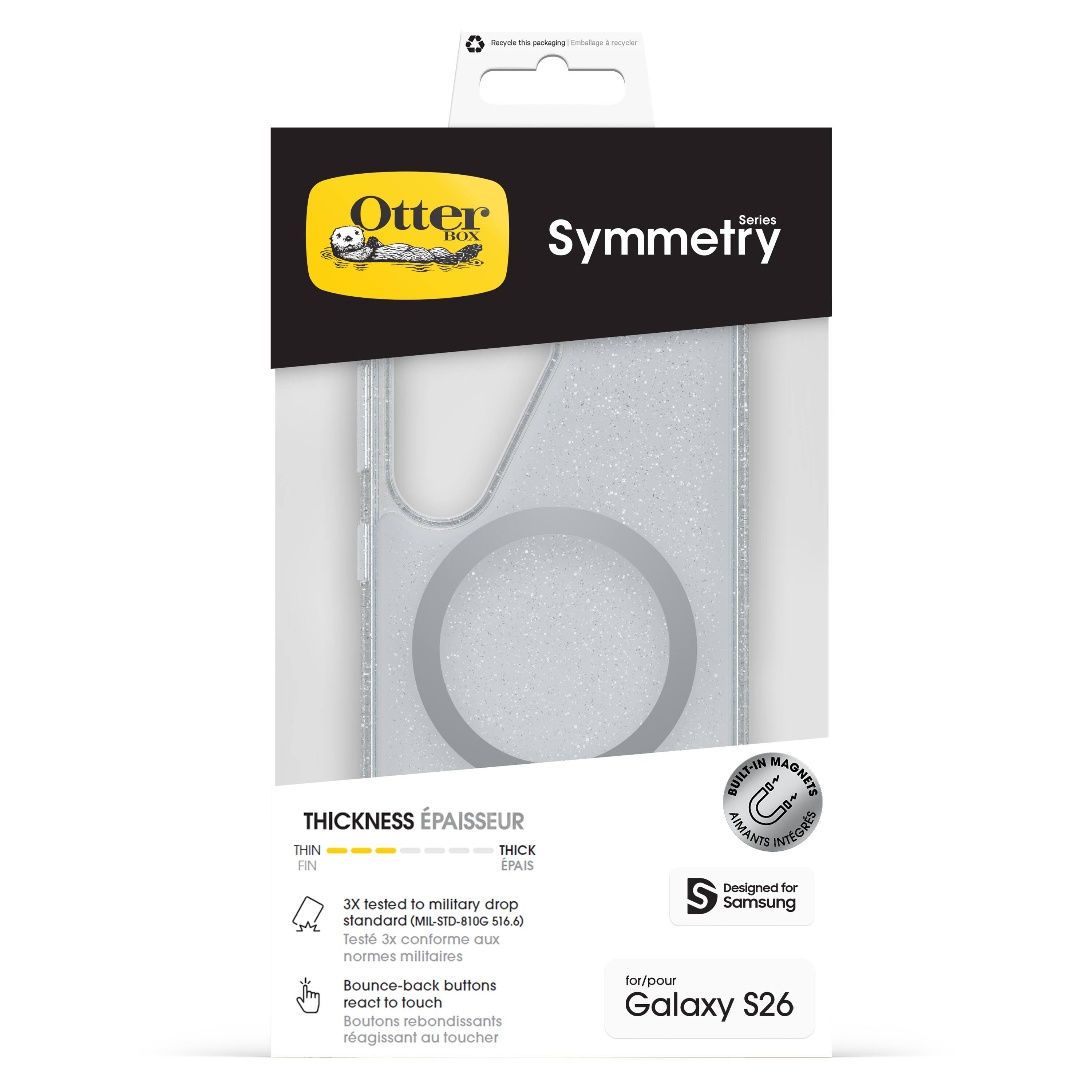 Otter Box  
Symmetry  
Series  

THICKNESS  
ÉPAISSEUR  
THIN  
FIN  
THICK  
ÉPAIS  

3X tested to military drop standard (MIL-STD-810G 516.6)  
Test 3x conforme aux normes militaires  

Bounce-back buttons react to touch  
Boutons rebondissants réagissant au toucher  

BUILT-IN MAGNETS  
AIMANTS INTÉGRÉS  

Designed for Samsung  
for/pour Galaxy S26  

Recycle the packaging | Emballage à recycler