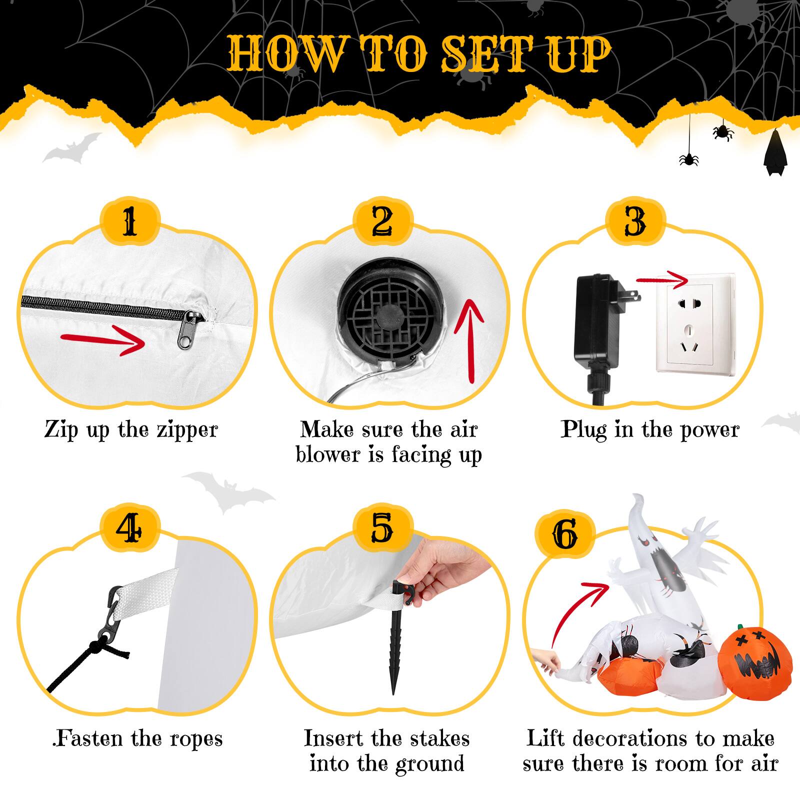 HOW TO SET UP

1. Zip up the zipper
2. Make sure the air blower is facing up
3. Plug in the power
4. Fasten the ropes
5. Insert the stakes into the ground
6. Lift decorations to make sure there is room for air
