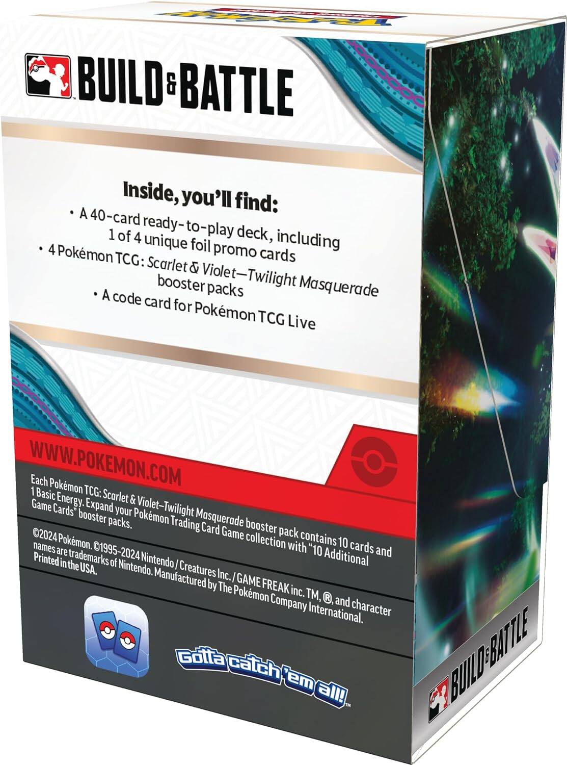 BUILD & BATTLE

Inside, you'll find:
- A 40-card ready-to-play deck, including 1 of 4 unique foil promo cards
- 4 Pokémon TCG: Scarlet & Violet—Twilight Masquerade booster packs
- A code card for Pokémon TCG Live

WWW.POKEMON.COM

Each Pokémon TCG: Scarlet & Violet—Twilight Masquerade booster pack contains 10 cards and 1 Basic Energy. Expand your Pokémon Trading Card Game collection with "10 Additional Cards" booster packs.

©2024 Pokémon. ©1995-2024 Nintendo / Creatures Inc. / GAME FREAK inc. TM, ®, and character names are trademarks of Nintendo. Manufactured by The Pokémon Company International.

Printed in the USA.

Gotta catch 'em all!