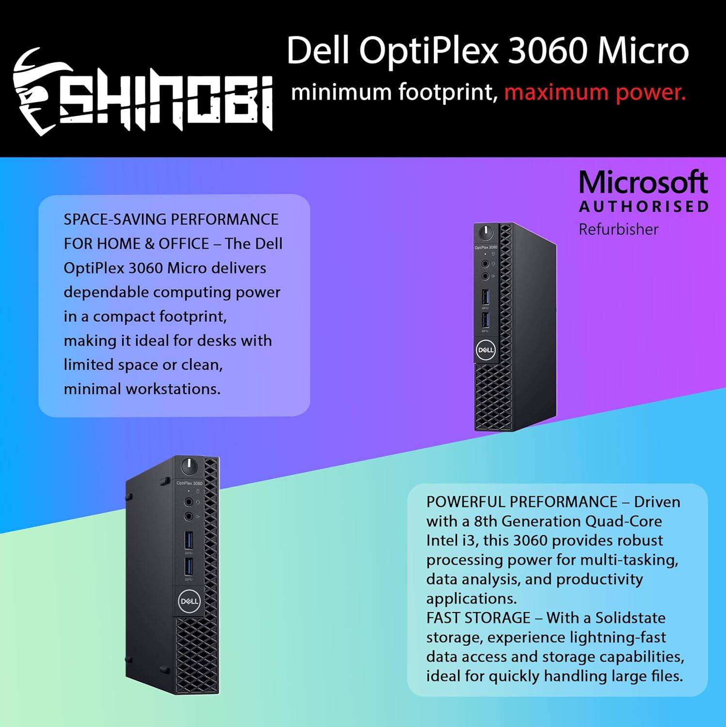 Dell OptiPlex 3060 Micro  
minimum footprint, maximum power.  

Microsoft AUTHORISED  
Refurbisher  

SPACE-SAVING PERFORMANCE  
FOR HOME & OFFICE – The Dell OptiPlex 3060 Micro delivers dependable computing power in a compact footprint, making it ideal for desks with limited space or clean, minimal workstations.  

POWERFUL PERFORMANCE – Driven with a 8th Generation Quad-Core Intel i3, this 3060 provides robust processing power for multi-tasking, data analysis, and productivity applications.  

FAST STORAGE – With a Solidstate storage, experience lightning-fast data access and storage capabilities, ideal for quickly handling large files.