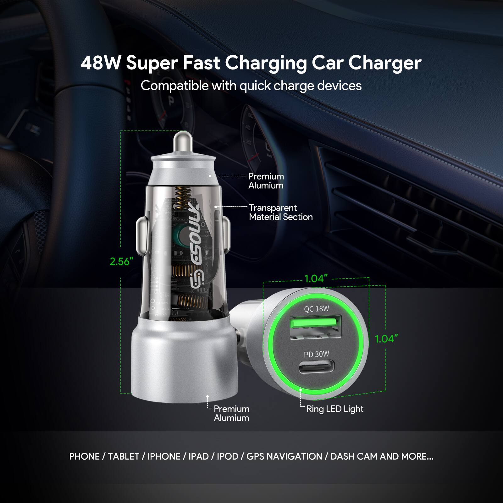 48W Super Fast Charging Car Charger  
Compatible with quick charge devices  

- 2.56"  
- Premium Aluminium Transparent Material Section  
- 1.04"  
- QC 18W  
- PD 30W  
- 1.04"  
- Premium Aluminium  
- Ring LED Light  

PHONE / TABLET / IPHONE / IPAD / IPOD / GPS NAVIGATION / DASH CAM AND MORE...