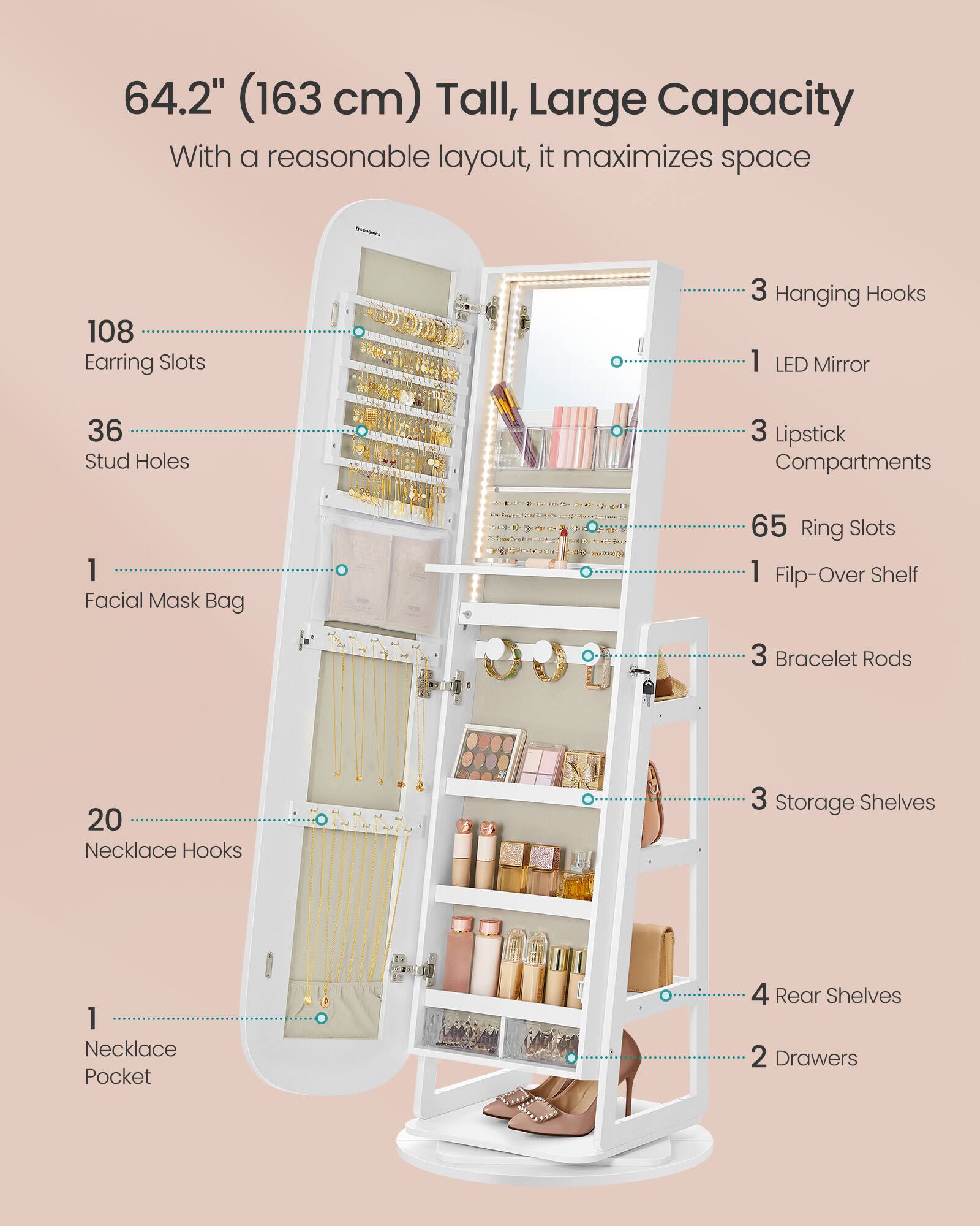 64.2" (163 cm) Tall, Large Capacity
With a reasonable layout, it maximizes space

108 Earring Slots
36 Stud Holes
1 Facial Mask Bag
65 Ring Slots
20 Necklace Hooks
1 Necklace Pocket
3 Hanging Hooks
1 LED Mirror
3 Lipstick Compartments
1 Flip-Over Shelf
3 Bracelet Rods
3 Storage Shelves
4 Rear Shelves
2 Drawers