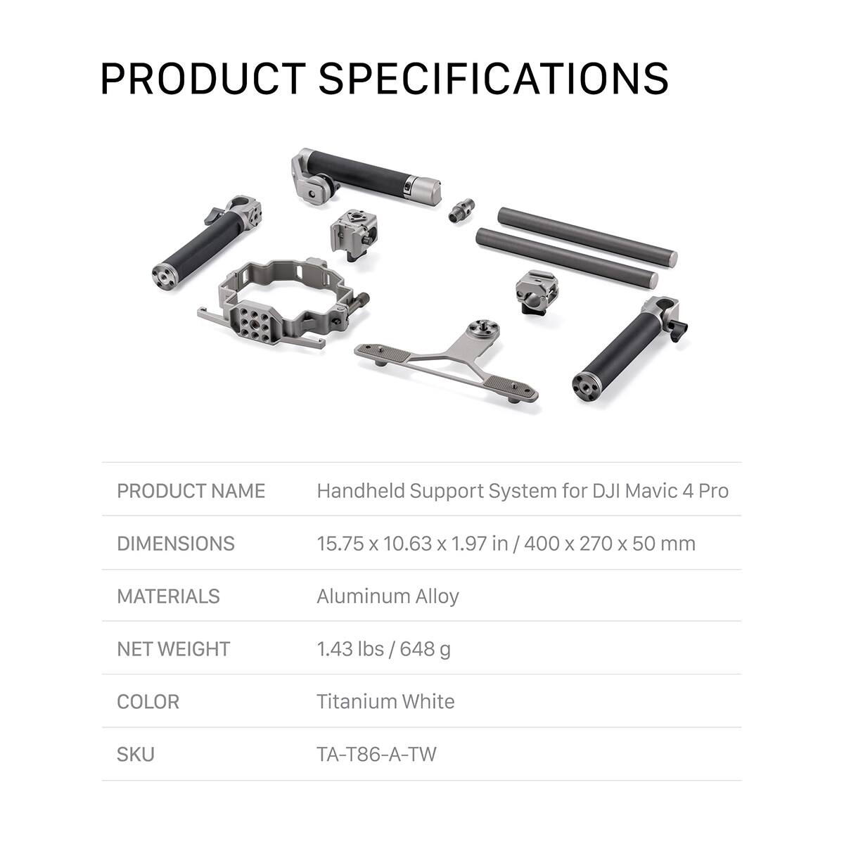 PRODUCT SPECIFICATIONS

PRODUCT NAME: Handheld Support System for DJI Mavic 4 Pro

DIMENSIONS: 15.75 x 10.63 x 1.97 in / 400 x 270 x 50 mm

MATERIALS: Aluminum Alloy

NET WEIGHT: 1.43 lbs / 648 g

COLOR: Titanium White

SKU: TA-T86-A-TW