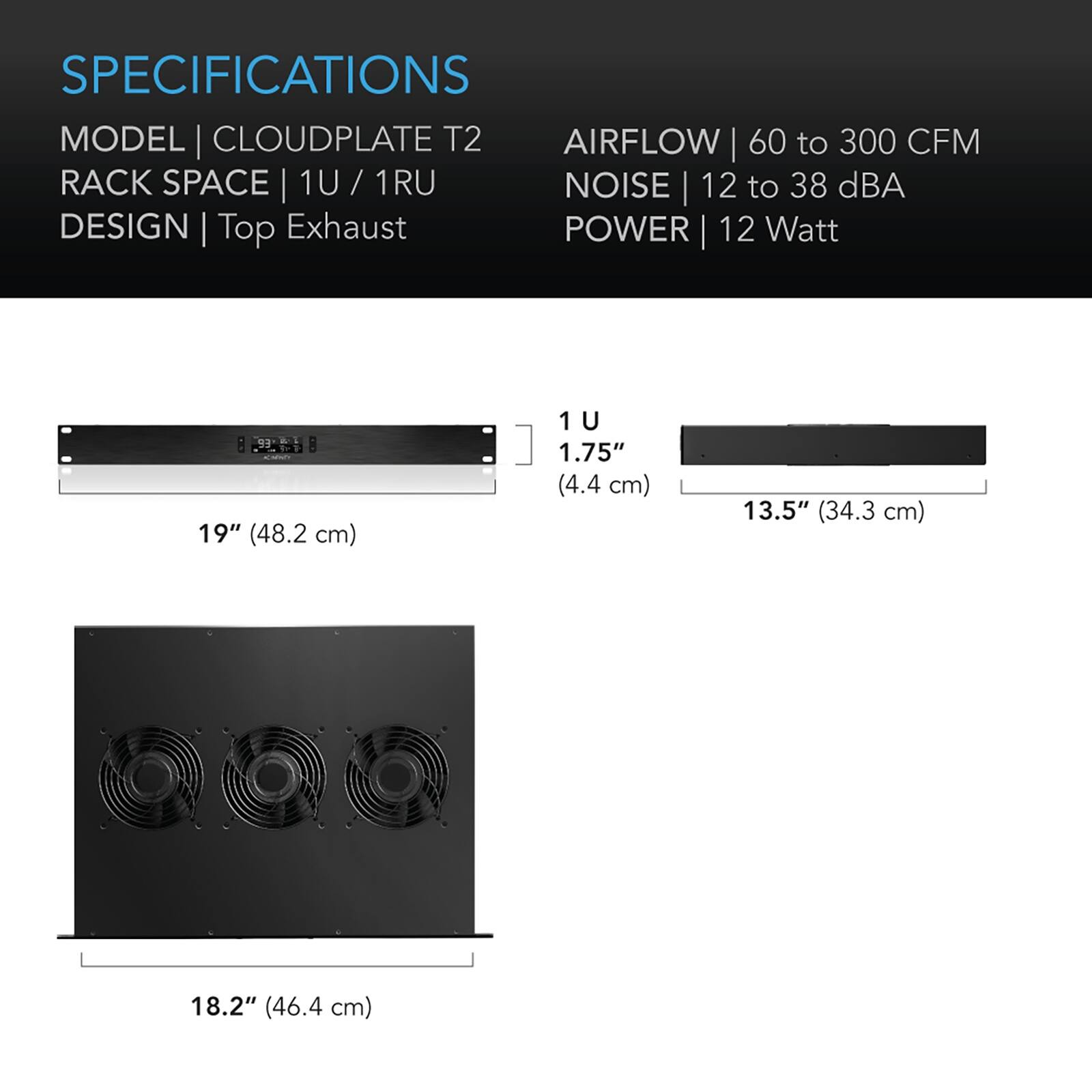 SPECIFICATIONS  
MODEL | CLOUDPLATE T2  
RACK SPACE | 1U / 1RU  
DESIGN | Top Exhaust  
AIRFLOW | 60 to 300 CFM  
NOISE | 12 to 38 dBA  
POWER | 12 Watt  

19" (48.2 cm)  
1.75" (4.4 cm)  
13.5" (34.3 cm)  
18.2" (46.4 cm)
