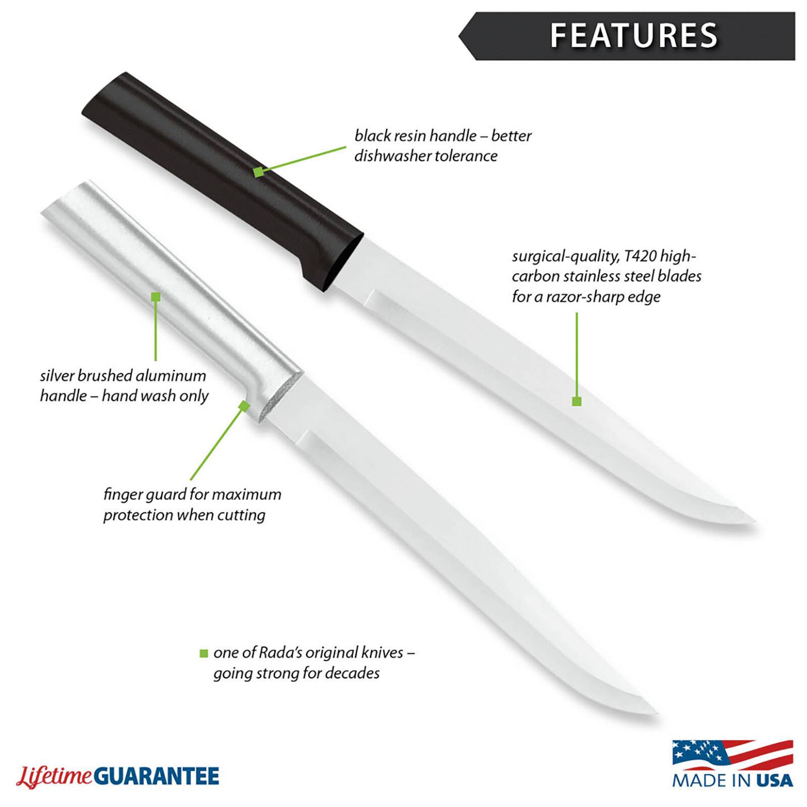 FEATURES
- black resin handle – better dishwasher tolerance
- surgical-quality, T420 high-carbon stainless steel blades for a razor-sharp edge
- silver brushed aluminum handle – hand wash only
- finger guard for maximum protection when cutting
- one of Rada's original knives – going strong for decades
- Lifetime GUARANTEE
- MADE IN USA