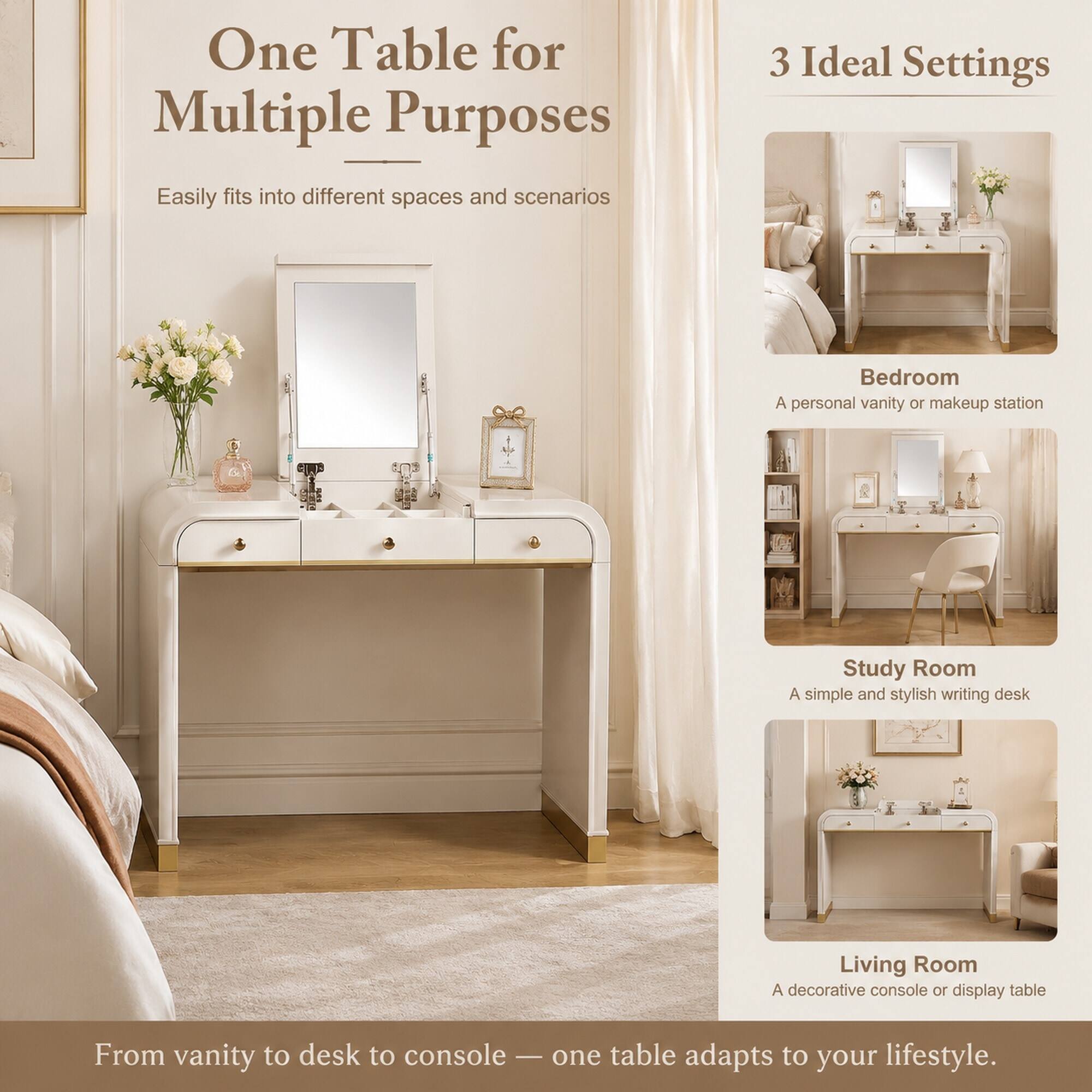 One Table for Multiple Purposes  
Easily fits into different spaces and scenarios

3 Ideal Settings  
Bedroom  
A personal vanity or makeup station

Study Room  
A simple and stylish writing desk

Living Room  
A decorative console or display table

From vanity to desk to console — one table adapts to your lifestyle.
