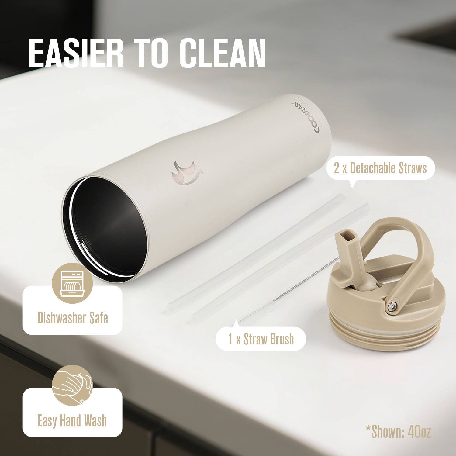 EASIER TO CLEAN

CooFlask

2 x Detachable Straws
1 x Straw Brush

Dishwasher Safe
Easy Hand Wash

*Shown: 40oz