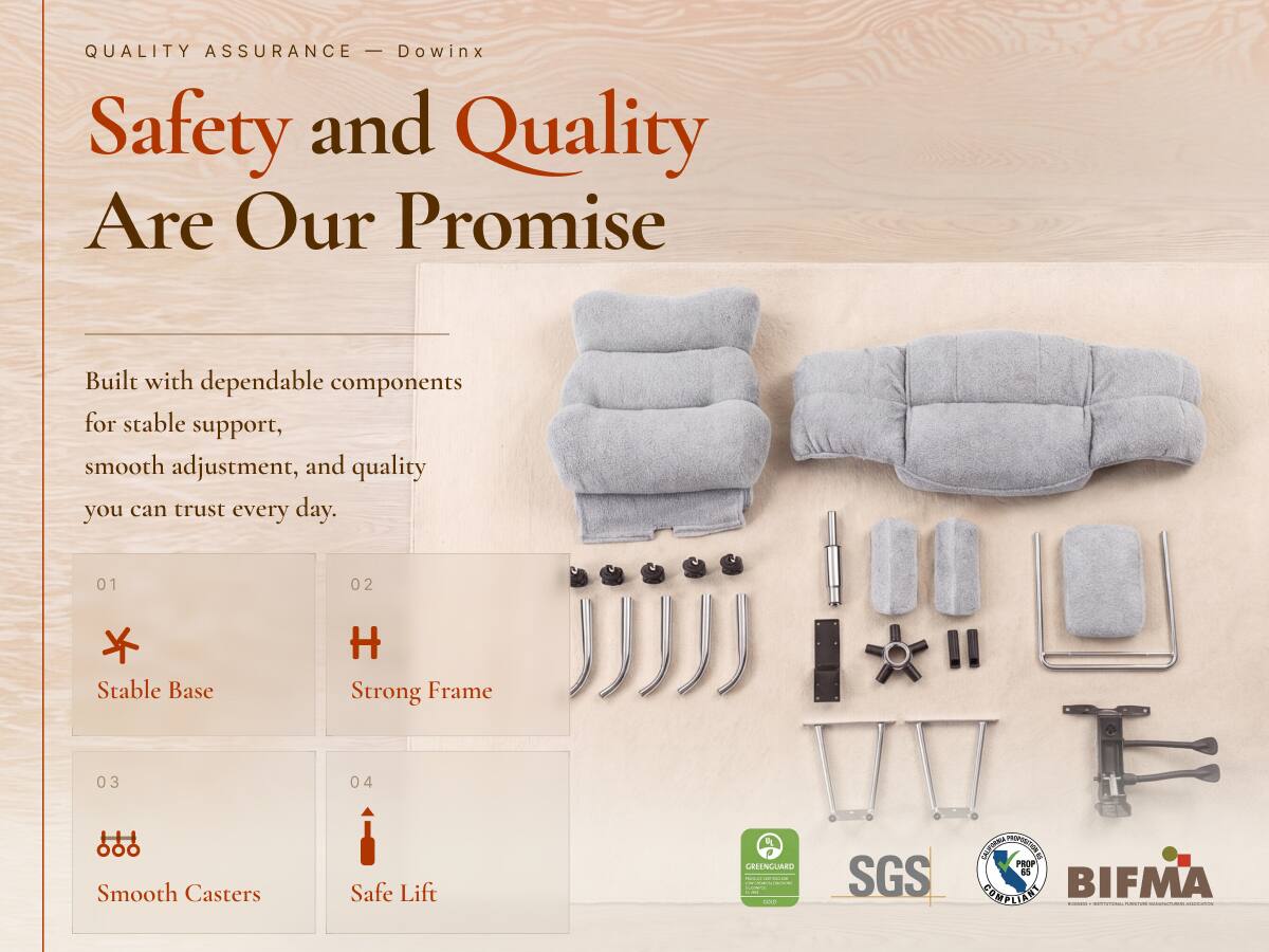 QUALITY ASSURANCE - Dowinx  
Safety and Quality Are Our Promise  

Built with dependable components for stable support, smooth adjustment, and quality you can trust every day.  

01  
Stable Base  

02  
Strong Frame  

03  
Smooth Casters  

04  
Safe Lift  

CHINGUARD  
minical-alladelive  
100  

SGS  
CALIFORNIA PROPOSITION 65 COMPLIANT  
BIFMA  

www.al-aine