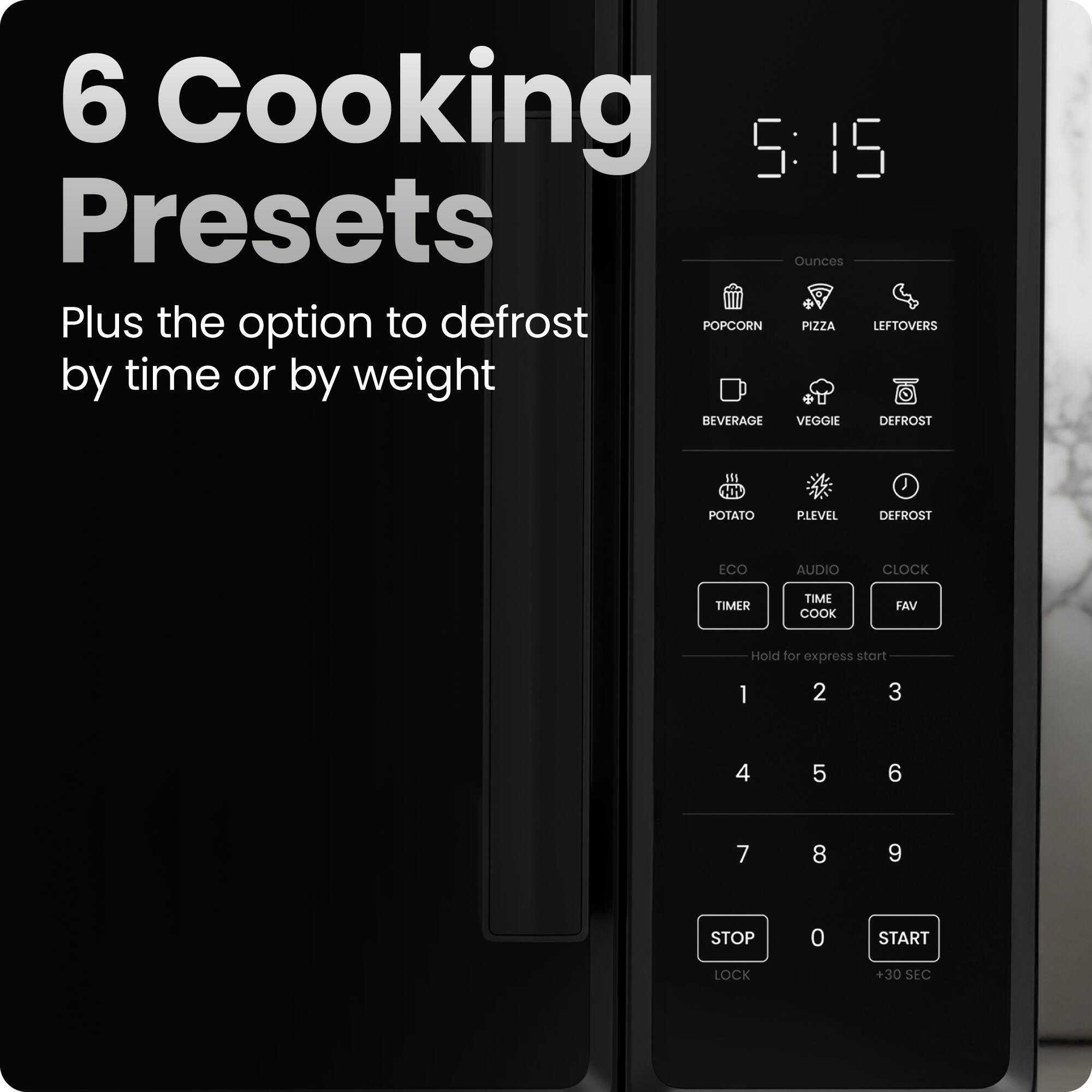 6 Cooking Presets  
Plus the option to defrost by time or by weight  

5:15  

Ounces  
- POPCORN  
- PIZZA  
- LEFTOVERS  
- BEVERAGE  
- VEGGIE  
- DEFROST  
- POTATO  
- PLEVEL  
- DEFROST  

ECO  
AUDIO  
CLOCK  
TIMER  
TIME COOK  
FAV  

Hold for express start  

1 2 3  
4 5 6  
7 8 9  

STOP LOCK  
0  
START +30 SEC