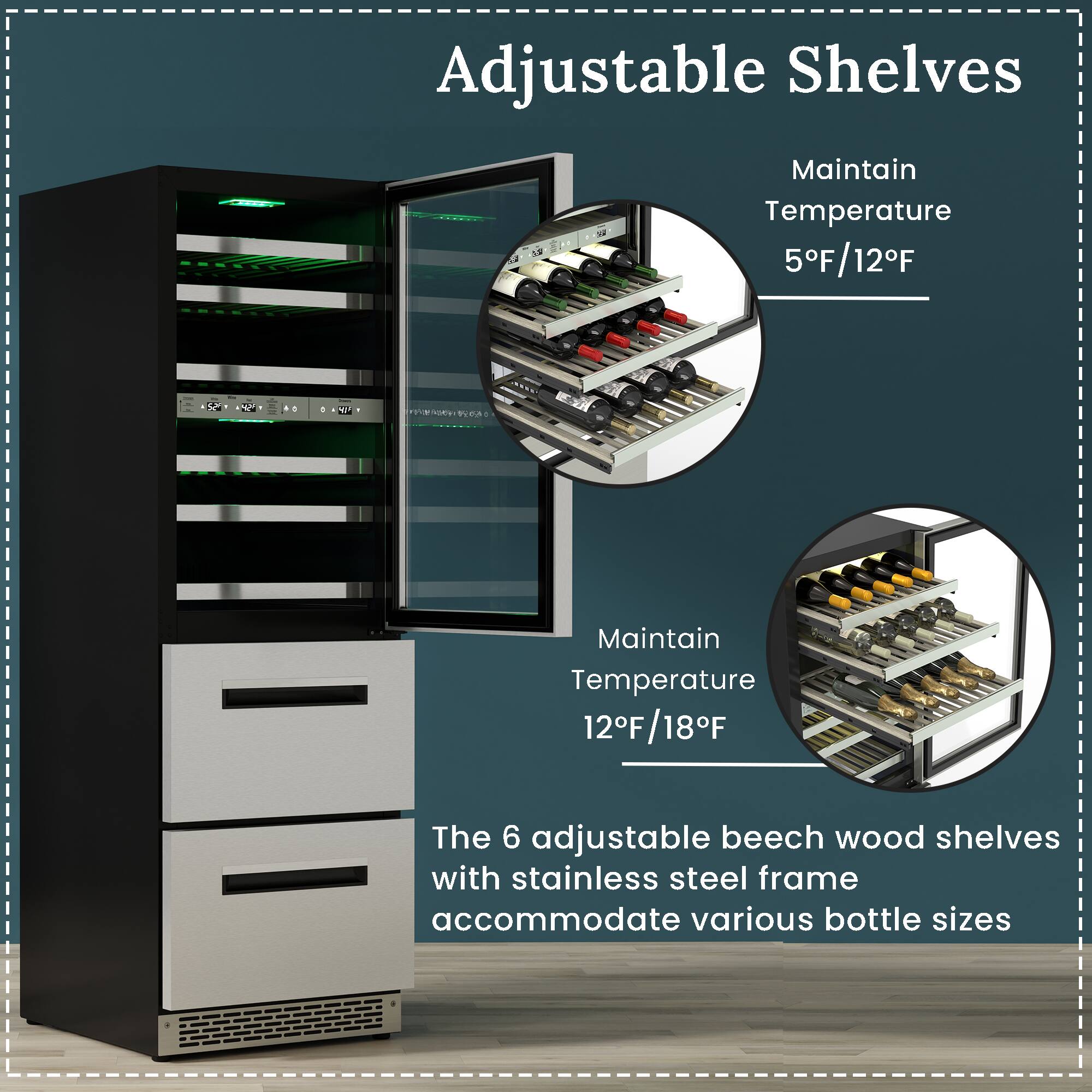 Adjustable Shelves

Maintain Temperature 5°F/12°F

Maintain Temperature 12°F/18°F

The 6 adjustable beech wood shelves with stainless steel frame accommodate various bottle sizes
