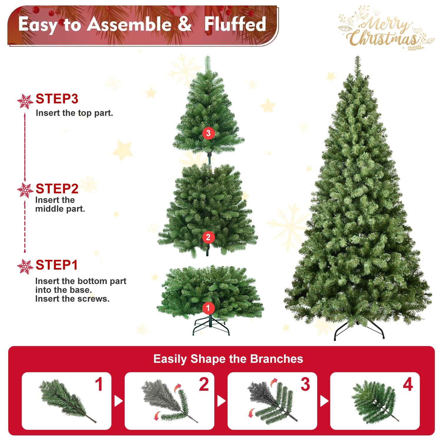 Easy to Assemble & Fluffed  
Merry Christmas  

STEP1  
Insert the bottom part into the base.  
Insert the screws.  

STEP2  
Insert the middle part.  

STEP3  
Insert the top part.  

Easily Shape the Branches  
1  
2  
3  
4