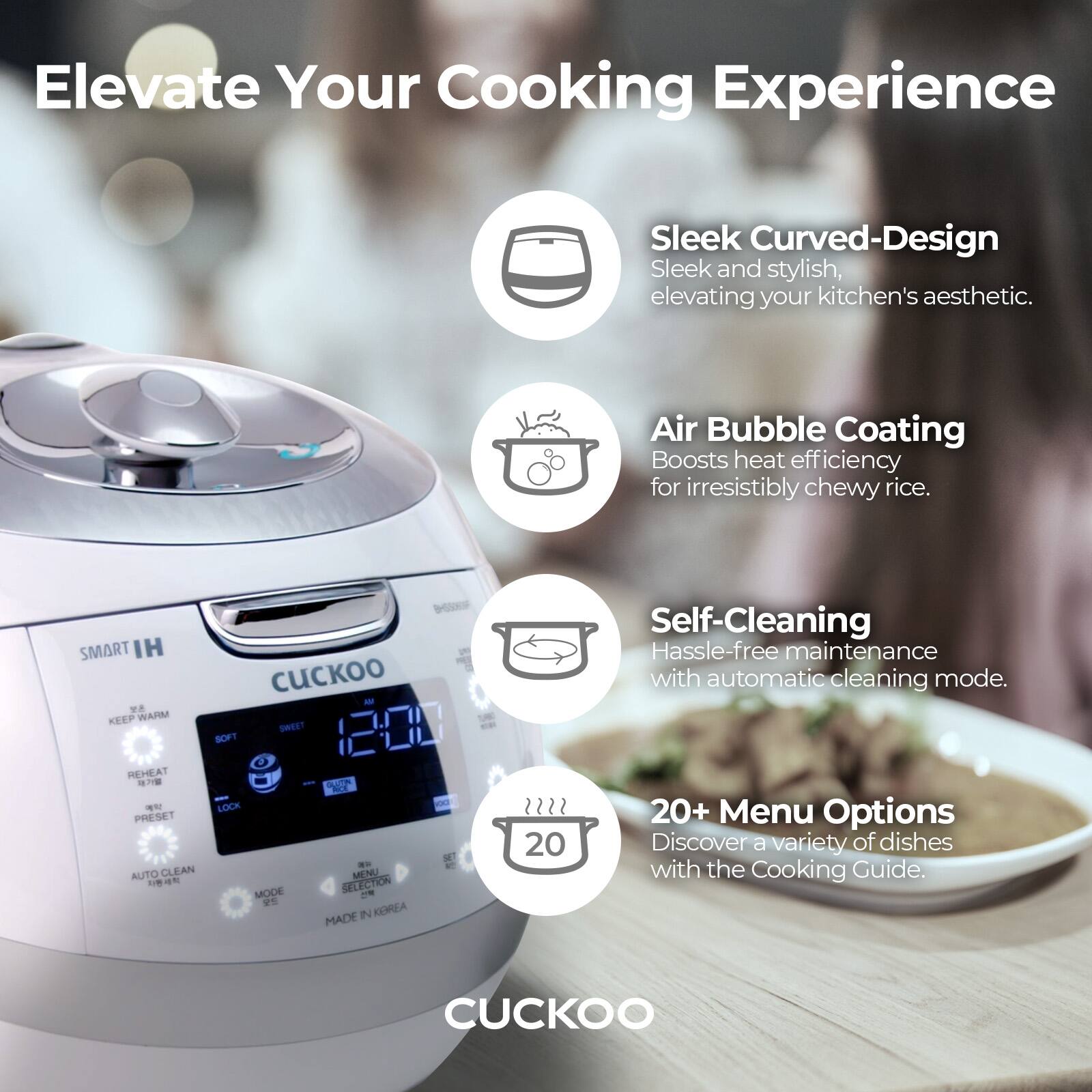 Elevate Your Cooking Experience

- Sleek Curved-Design  
  Sleek and stylish, elevating your kitchen's aesthetic.

- Air Bubble Coating  
  Boosts heat efficiency for irresistibly chewy rice.

- Self-Cleaning  
  Hassle-free maintenance with automatic cleaning mode.

- 20+ Menu Options  
  Discover a variety of dishes with the Cooking Guide.

SMART IH  
KEEP WARM  
REHEAT  
PRESET  
AUTO CLEAN  
LOCK  
MENU SELECTION  
MADE IN KOREA