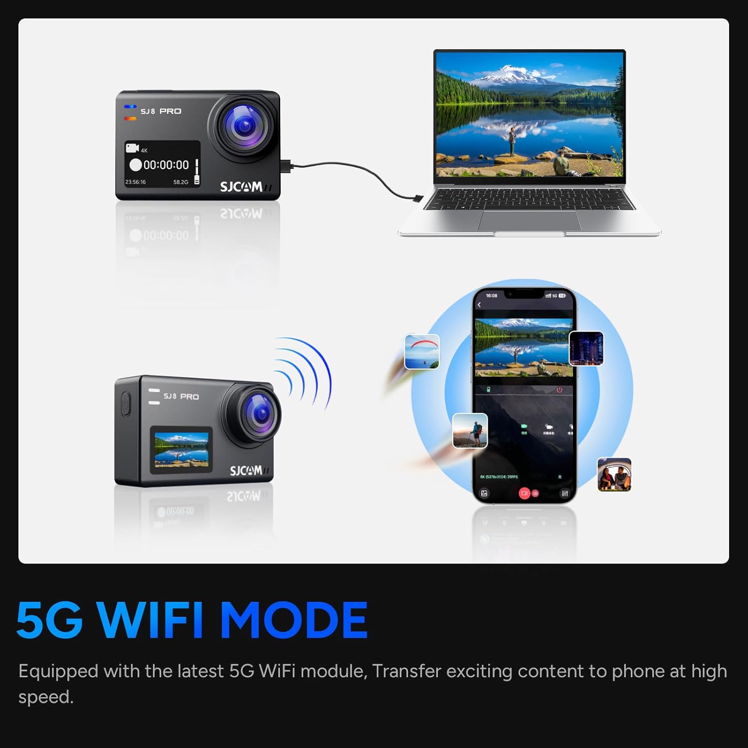 SJ PHD 4.00:00:00 235630 58.20 SJCAM "wor 00:00:00 -m -. SJ PRO SJCAM - .. I 05:00:00 wworS

5G WIFI MODE
Equipped with the latest 5G WiFi module, Transfer exciting content to phone at high speed.
