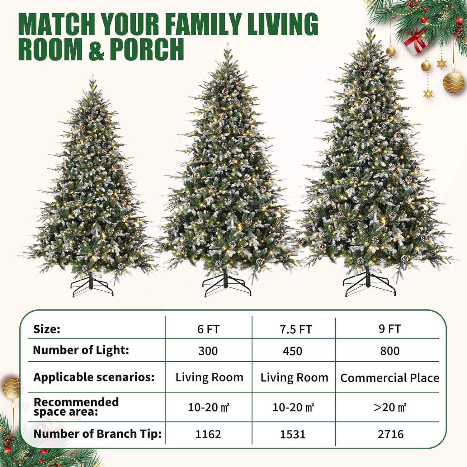 MATCH YOUR FAMILY LIVING ROOM & PORCH

Size:  
6 FT | 7.5 FT | 9 FT

Number of Light:  
300 | 450 | 800

Applicable scenarios:  
Living Room | Living Room | Commercial Place

Recommended space area:  
10-20 m² | 10-20 m² | >20 m²

Number of Branch Tip:  
1162 | 1531 | 2716