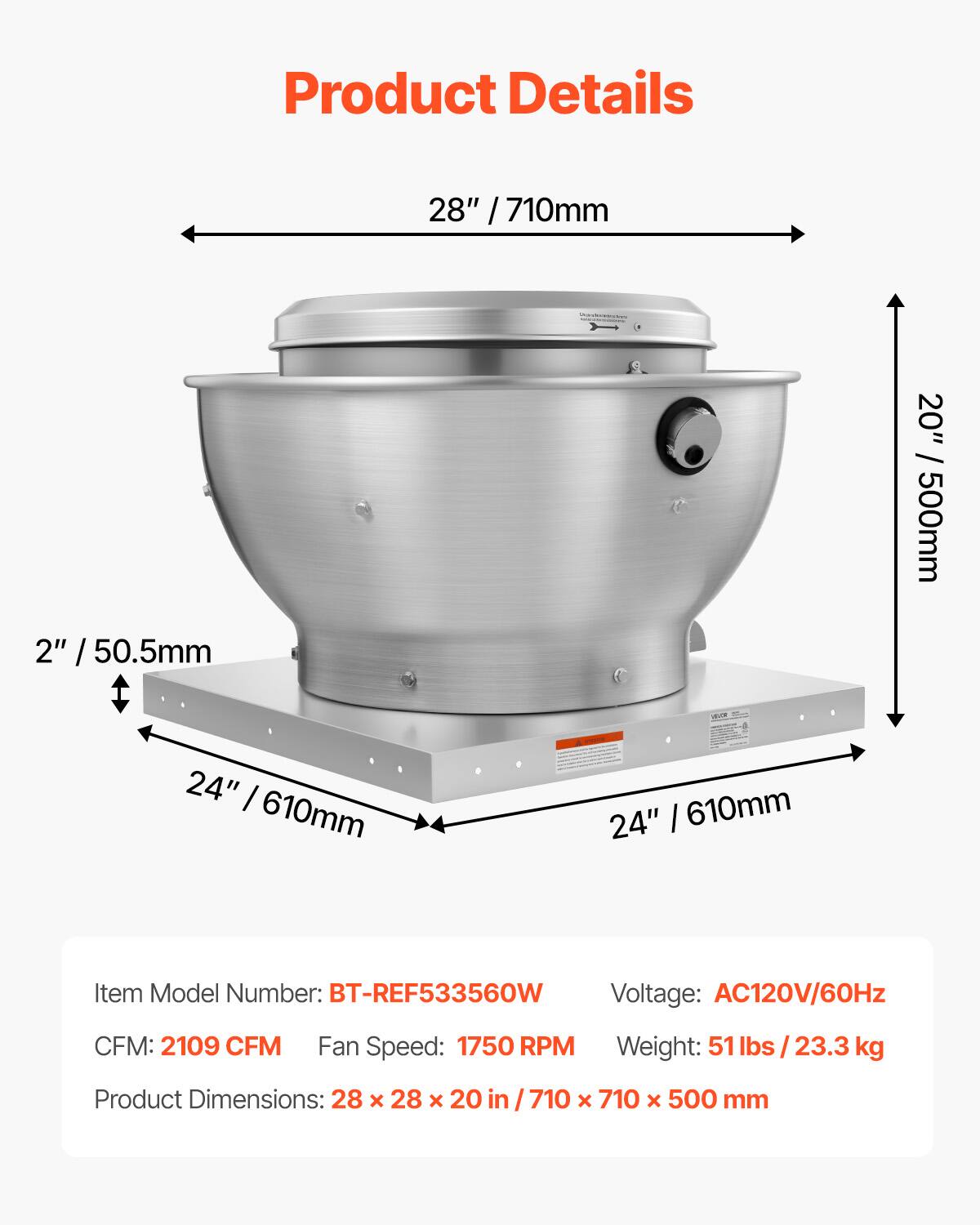 Product Details

28" / 710mm

2" / 50.5mm

20" / 500mm

24" / 610mm

24" / 610mm

Item Model Number: BT-REF533560W

Voltage: AC120V/60Hz

CFM: 2109 CFM

Fan Speed: 1750 RPM

Weight: 51 lbs / 23.3 kg

Product Dimensions: 28 x 28 x 20 in / 710 x 710 x 500 mm