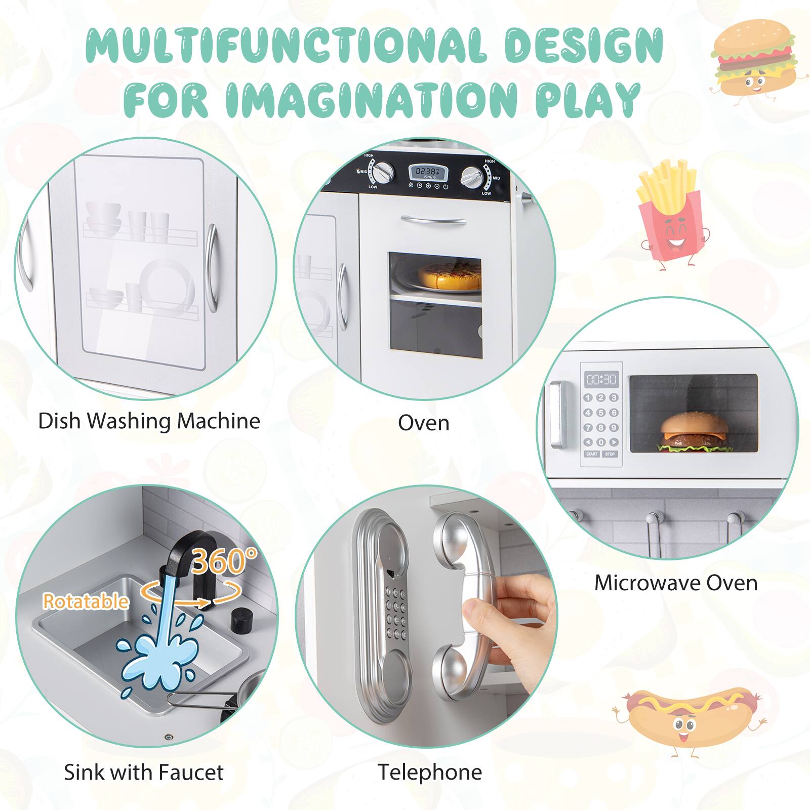 MULTIFUNCTIONAL DESIGN FOR IMAGINATION PLAY

- Dish Washing Machine
- Oven
- Sink with Faucet (Rotatable 360°)
- Microwave Oven
- Telephone
