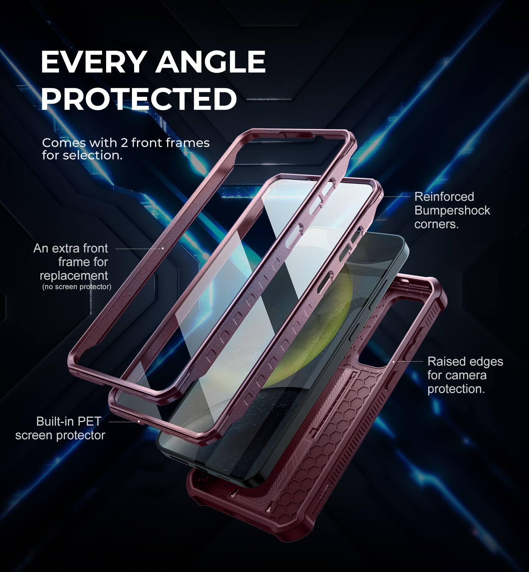 EVERY ANGLE PROTECTED
Comes with 2 front frames for selection.
An extra front frame for replacement (no screen protector).
Built-in PET screen protector.
Reinforced Bumpershock corners.
Raised edges for camera protection.