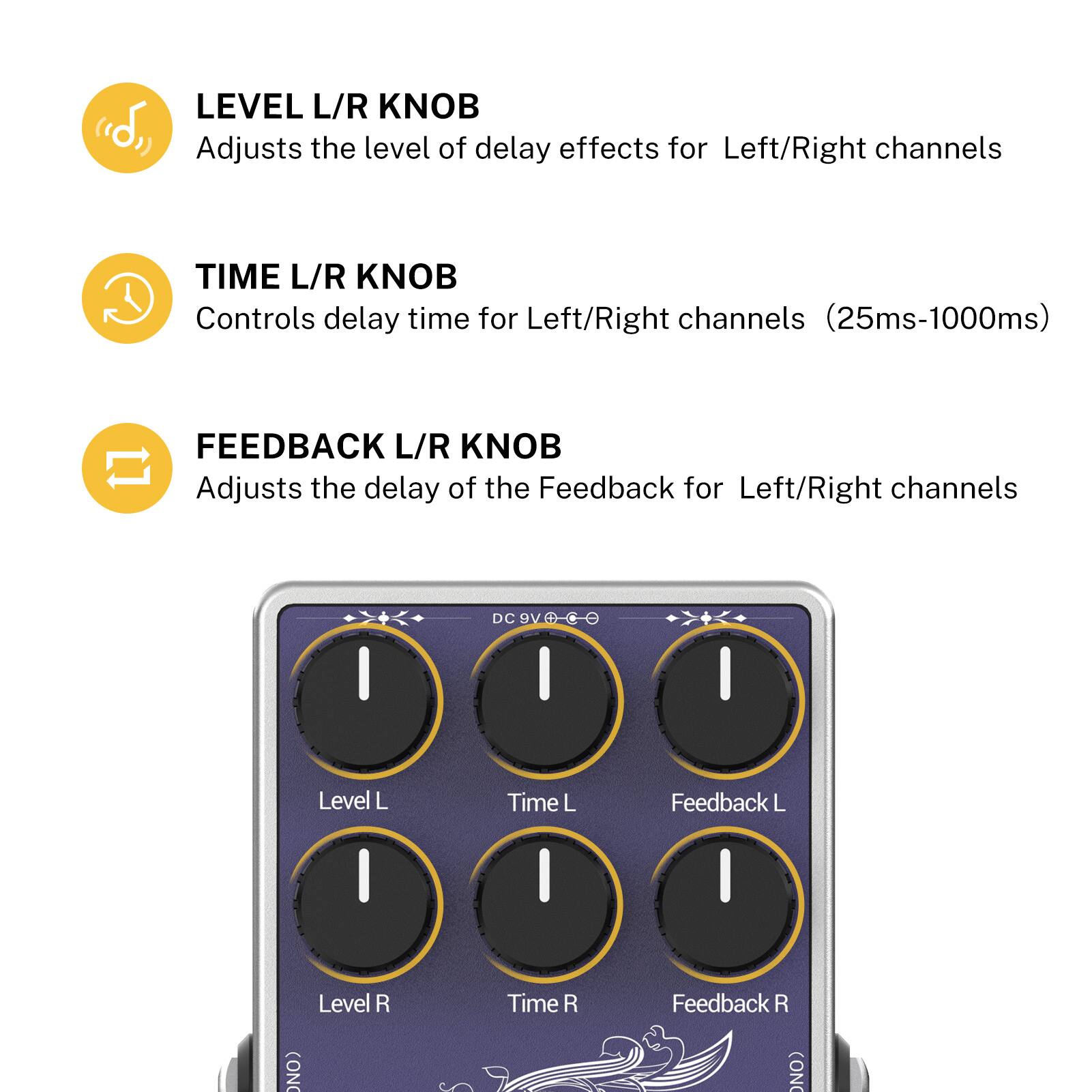 LEVEL L/R KNOB (d> Adjusts the level of delay effects for Left/Right channels

TIME L/R KNOB Controls delay time for Left/Right channels (25ms-1000ms)

FEEDBACK L/R KNOB Adjusts the delay of the Feedback for Left/Right channels

DC 9V

Level L Time L Feedback L

Level R Time R Feedback R

(ON (ON