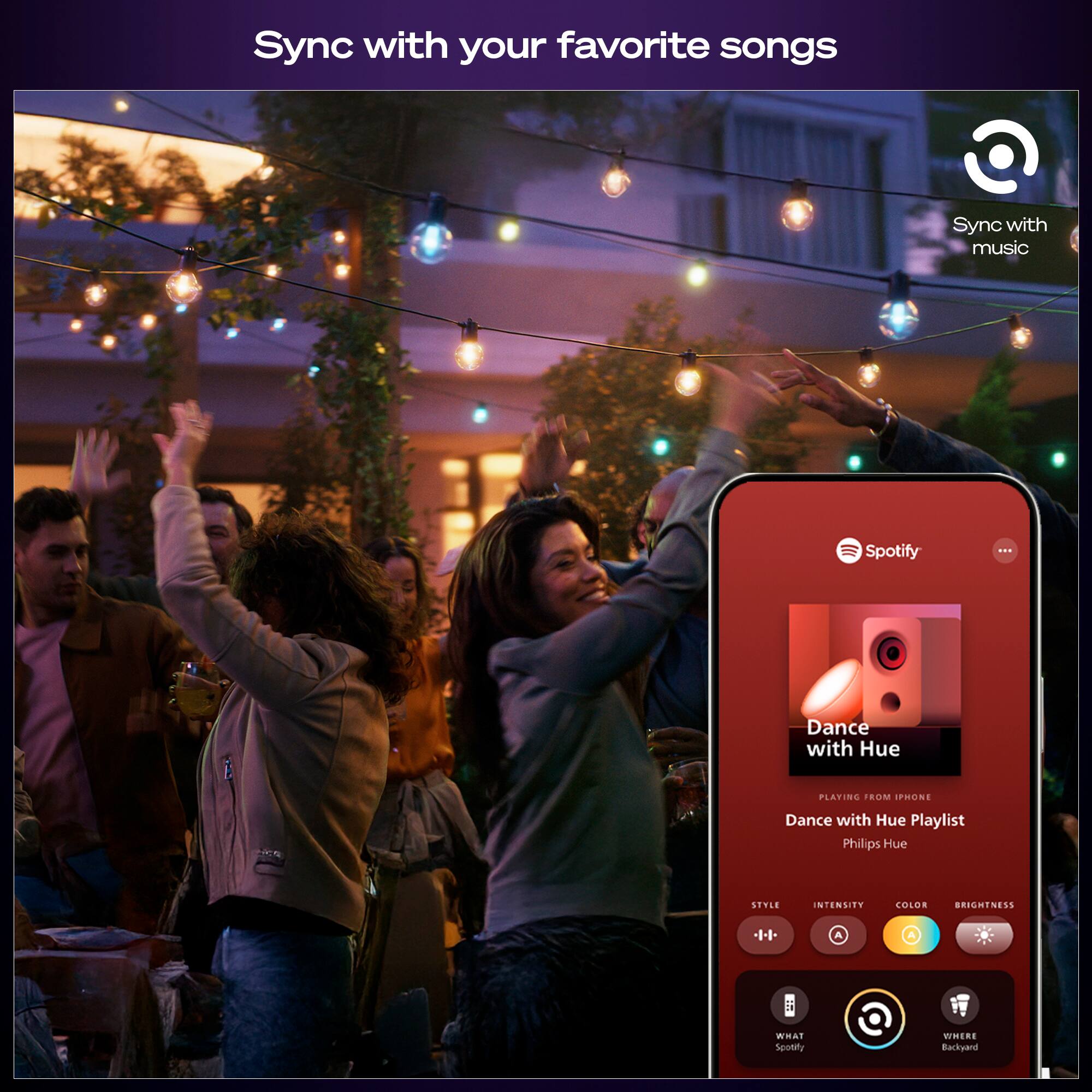 Sync with your favorite songs

Sync with music

Spotify

Dance with Hue

Dance with Hue Playlist

Phillips Hue

STYLE INTENSITY COLOR BRIGHTNESS

WHAT Spotify

WHERE Backyard