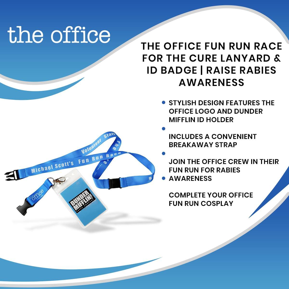 the office

THE OFFICE FUN RUN RACE FOR THE CURE LANYARD & ID BADGE | RAISE RABIES AWARENESS

- STYLISH DESIGN FEATURES THE OFFICE LOGO AND DUNDER MIFFLIN ID HOLDER
- INCLUDES A CONVENIENT BREAKAWAY STRAP
- JOIN THE OFFICE CREW IN THEIR FUN RUN FOR RABIES AWARENESS
- COMPLETE YOUR OFFICE FUN RUN COSPLAY

Volunteer Stan
Michael Scott's Fun Run Race