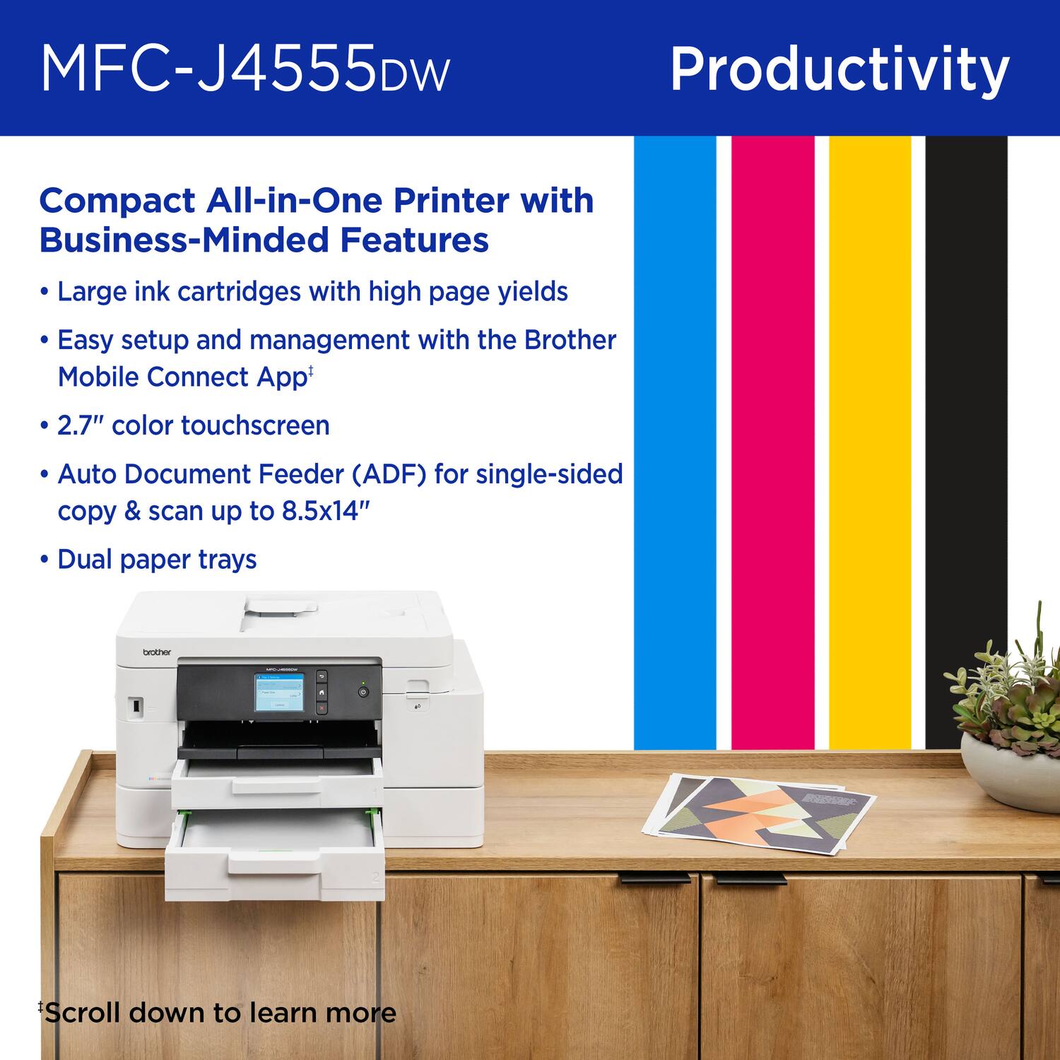 MFC-J4555DW, Productivity, Compact All-in-One Printer with Business-Minded Features, Large ink cartridges with high page yields, Easy setup and management with the Brother Mobile Connect App, 2.7" color touchscreen, Auto Document Feeder (ADF) for single-sided copy & scan up to 8.5x14", Dual paper trays, Scroll down to learn more